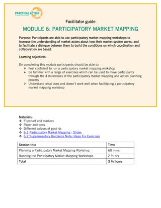 Facilitator guide
  MODULE 6: PARTICIPATORY MARKET MAPPING
Purpose: Participants are able to use participatory market mapping workshops to
increase the understanding of market actors about how their market system works, and
to facilitate a dialogue between them to build the conditions on which coordination and
collaboration are based.

Learning objectives:

On completing this module participants should be able to:
    Feel confident to run a participatory market mapping workshop
    Be familiar with a range of exercises which can be used to move participants
      through the 4 milestones of the participatory market mapping and action planning
      process
    Understand what does and doesn’t work well when facilitating a participatory
      market mapping workshop




Materials:
 Flipchart and markers
 Paper and pens
 Different colours of post-its
 6.1 Participatory Market Mapping - Slides
 6.2 Supplementary Guidance Note: Ideas For Exercises

Session title                                                   Time
Planning a Participatory Market Mapping Workshop                60 mins
Running the Participatory Market Mapping Workshops              2 ½ hrs
Total                                                           3 ½ hours
 