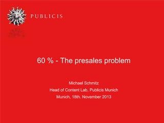 60 % - The presales problem
Michael Schmitz
Head of Content Lab, Publicis Munich
Munich, 18th. November 2013

1

 
