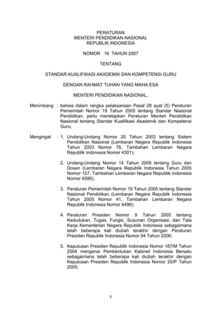 PERATURAN
                   MENTERI PENDIDIKAN NASIONAL
                       REPUBLIK INDONESIA

                       NOMOR 16 TAHUN 2007

                               TENTANG

      STANDAR KUALIFIKASI AKADEMIK DAN KOMPETENSI GURU

              DENGAN RAHMAT TUHAN YANG MAHA ESA

                   MENTERI PENDIDIKAN NASIONAL,

Menimbang : bahwa dalam rangka pelaksanaan Pasal 28 ayat (5) Peraturan
            Pemerintah Nomor 19 Tahun 2005 tentang Standar Nasional
            Pendidikan, perlu menetapkan Peraturan Menteri Pendidikan
            Nasional tentang Standar Kualifikasi Akademik dan Kompetensi
            Guru;

Mengingat   : 1. Undang-Undang Nomor 20 Tahun 2003 tentang Sistem
                 Pendidikan Nasional (Lembaran Negara Republik Indonesia
                 Tahun 2003 Nomor 78, Tambahan Lembaran Negara
                 Republik Indonesia Nomor 4301);

             2. Undang-Undang Nomor 14 Tahun 2005 tentang Guru dan
                Dosen (Lembaran Negara Republik Indonesia Tahun 2005
                Nomor 157, Tambahan Lembaran Negara Republik Indonesia
                Nomor 4586);

             3. Peraturan Pemerintah Nomor 19 Tahun 2005 tentang Standar
                Nasional Pendidikan (Lembaran Negara Republik Indonesia
                Tahun 2005 Nomor 41, Tambahan Lembaran Negara
                Republik Indonesia Nomor 4496);

             4. Peraturan Presiden Nomor 9 Tahun 2005 tentang
                Kedudukan, Tugas, Fungsi, Susunan Organisasi, dan Tata
                Kerja Kementerian Negara Republik Indonesia sebagaimana
                telah beberapa kali diubah terakhir dengan Peraturan
                Presiden Republik Indonesia Nomor 94 Tahun 2006;

             5. Keputusan Presiden Republik Indonesia Nomor 187/M Tahun
                2004 mengenai Pembentukan Kabinet Indonesia Bersatu
                sebagaimana telah beberapa kali diubah terakhir dengan
                Keputusan Presiden Republik Indonesia Nomor 20/P Tahun
                2005;




                                   1
 