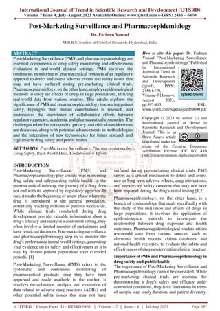 International Journal of Trend in Scientific Research and Development (IJTSRD)
Volume 7 Issue 4, July-August 2023 Available Online: www.ijtsrd.com e-ISSN: 2456 – 6470
@ IJTSRD | Unique Paper ID – IJTSRD59690 | Volume – 7 | Issue – 4 | Jul-Aug 2023 Page 397
Post-Marketing Surveillance and Pharmacoepidemiology
Dr. Farheen Yousuf
M.B.B.S, Student at ClinoSol Research, Hyderabad, India
ABSTRACT
Post-Marketing Surveillance (PMS) and pharmacoepidemiology are
essential components of drug safety monitoring and effectiveness
evaluation in real-world clinical settings. PMS involves the
continuous monitoring of pharmaceutical products after regulatory
approval to detect and assess adverse events and safety issues that
may not have surfaced during pre-marketing clinical trials.
Pharmacoepidemiology, on the other hand, employs epidemiological
methods to study the effects of drugs in large populations, utilizing
real-world data from various sources. This article explores the
significance of PMS and pharmacoepidemiology in ensuring patient
safety, highlights their mutual contributions in research, and
underscores the importance of collaborative efforts between
regulatory agencies, academia, and pharmaceutical companies. The
challenges related to data quality, privacy, and ethical considerations
are discussed, along with potential advancements in methodologies
and the integration of new technologies for future research and
vigilance in drug safety and public health.
KEYWORDS: Post-Marketing Surveillance, Pharmacoepidemiology,
Drug Safety, Real-World Data, Collaborative Efforts
How to cite this paper: Dr. Farheen
Yousuf "Post-Marketing Surveillance
and Pharmacoepidemiology" Published
in International
Journal of Trend in
Scientific Research
and Development
(ijtsrd), ISSN:
2456-6470,
Volume-7 | Issue-4,
August 2023,
pp.397-403, URL:
www.ijtsrd.com/papers/ijtsrd59690.pdf
Copyright © 2023 by author (s) and
International Journal of Trend in
Scientific Research and Development
Journal. This is an
Open Access article
distributed under the
terms of the Creative Commons
Attribution License (CC BY 4.0)
(http://creativecommons.org/licenses/by/4.0)
INTRODUCTION
Post-Marketing Surveillance (PMS) and
Pharmacoepidemiology play crucial roles in ensuring
drug safety and safeguarding public health. In the
pharmaceutical industry, the journey of a drug does
not end with its approval by regulatory agencies. In
fact, it marks the beginning of a new phase where the
drug is introduced to the general population,
potentially reaching millions of patients worldwide.
While clinical trials conducted during drug
development provide valuable information about a
drug's efficacy and safety in a controlled setting, they
often involve a limited number of participants and
have restricted durations. Post-marketing surveillance
and pharmacoepidemiology step in to monitor the
drug's performance in real-world settings, generating
vital evidence on its safety and effectiveness as it is
used by diverse patient populations over extended
periods. [1]
Post-Marketing Surveillance (PMS) refers to the
systematic and continuous monitoring of
pharmaceutical products once they have been
approved and made available in the market. It
involves the collection, analysis, and evaluation of
data related to adverse drug reactions (ADRs) and
other potential safety issues that may not have
surfaced during pre-marketing clinical trials. PMS
serves as a crucial mechanism to detect and assess
rare or long-term adverse effects, drug interactions,
and unexpected safety concerns that may not have
been apparent during the drug's initial testing.[1,2]
Pharmacoepidemiology, on the other hand, is a
branch of epidemiology that deals specifically with
the study of the utilization and effects of drugs in
large populations. It involves the application of
epidemiological methods to investigate the
relationship between drug exposure and health
outcomes. Pharmacoepidemiological studies utilize
real-world data from various sources, such as
electronic health records, claims databases, and
national health registries, to evaluate the safety and
effectiveness of drugs under routine clinical practice.
Importance of PMS and Pharmacoepidemiology in
drug safety and public health
The importance of Post-Marketing Surveillance and
Pharmacoepidemiology cannot be overstated. While
pre-marketing clinical trials are essential for
demonstrating a drug's safety and efficacy under
controlled conditions, they have limitations in terms
of sample size, study duration, and patient diversity.
IJTSRD59690
 