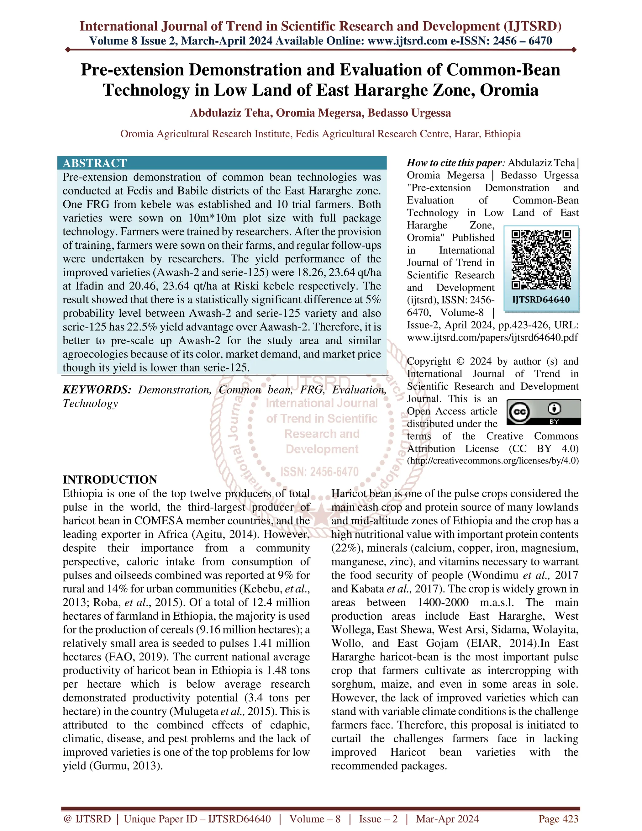 International Journal of Trend in Scientific Research and Development (IJTSRD)
Volume 8 Issue 2, March-April 2024 Available Online: www.ijtsrd.com e-ISSN: 2456 – 6470
@ IJTSRD | Unique Paper ID – IJTSRD64640 | Volume – 8 | Issue – 2 | Mar-Apr 2024 Page 423
Pre-extension Demonstration and Evaluation of Common-Bean
Technology in Low Land of East Hararghe Zone, Oromia
Abdulaziz Teha, Oromia Megersa, Bedasso Urgessa
Oromia Agricultural Research Institute, Fedis Agricultural Research Centre, Harar, Ethiopia
ABSTRACT
Pre-extension demonstration of common bean technologies was
conducted at Fedis and Babile districts of the East Hararghe zone.
One FRG from kebele was established and 10 trial farmers. Both
varieties were sown on 10m*10m plot size with full package
technology. Farmers were trained by researchers. After the provision
of training, farmers were sown on their farms, and regular follow-ups
were undertaken by researchers. The yield performance of the
improved varieties (Awash-2 and serie-125) were 18.26, 23.64 qt/ha
at Ifadin and 20.46, 23.64 qt/ha at Riski kebele respectively. The
result showed that there is a statistically significant difference at 5%
probability level between Awash-2 and serie-125 variety and also
serie-125 has 22.5% yield advantage over Aawash-2. Therefore, it is
better to pre-scale up Awash-2 for the study area and similar
agroecologies because of its color, market demand, and market price
though its yield is lower than serie-125.
KEYWORDS: Demonstration, Common bean, FRG, Evaluation,
Technology
How to cite this paper: Abdulaziz Teha |
Oromia Megersa | Bedasso Urgessa
"Pre-extension Demonstration and
Evaluation of Common-Bean
Technology in Low Land of East
Hararghe Zone,
Oromia" Published
in International
Journal of Trend in
Scientific Research
and Development
(ijtsrd), ISSN: 2456-
6470, Volume-8 |
Issue-2, April 2024, pp.423-426, URL:
www.ijtsrd.com/papers/ijtsrd64640.pdf
Copyright © 2024 by author (s) and
International Journal of Trend in
Scientific Research and Development
Journal. This is an
Open Access article
distributed under the
terms of the Creative Commons
Attribution License (CC BY 4.0)
(http://creativecommons.org/licenses/by/4.0)
INTRODUCTION
Ethiopia is one of the top twelve producers of total
pulse in the world, the third-largest producer of
haricot bean in COMESA member countries, and the
leading exporter in Africa (Agitu, 2014). However,
despite their importance from a community
perspective, caloric intake from consumption of
pulses and oilseeds combined was reported at 9% for
rural and 14% for urban communities (Kebebu, et al.,
2013; Roba, et al., 2015). Of a total of 12.4 million
hectares of farmland in Ethiopia, the majority is used
for the production of cereals (9.16 million hectares); a
relatively small area is seeded to pulses 1.41 million
hectares (FAO, 2019). The current national average
productivity of haricot bean in Ethiopia is 1.48 tons
per hectare which is below average research
demonstrated productivity potential (3.4 tons per
hectare) in the country (Mulugeta et al., 2015). This is
attributed to the combined effects of edaphic,
climatic, disease, and pest problems and the lack of
improved varieties is one of the top problems for low
yield (Gurmu, 2013).
Haricot bean is one of the pulse crops considered the
main cash crop and protein source of many lowlands
and mid-altitude zones of Ethiopia and the crop has a
high nutritional value with important protein contents
(22%), minerals (calcium, copper, iron, magnesium,
manganese, zinc), and vitamins necessary to warrant
the food security of people (Wondimu et al., 2017
and Kabata et al., 2017). The crop is widely grown in
areas between 1400-2000 m.a.s.l. The main
production areas include East Hararghe, West
Wollega, East Shewa, West Arsi, Sidama, Wolayita,
Wollo, and East Gojam (EIAR, 2014).In East
Hararghe haricot-bean is the most important pulse
crop that farmers cultivate as intercropping with
sorghum, maize, and even in some areas in sole.
However, the lack of improved varieties which can
stand with variable climate conditions is the challenge
farmers face. Therefore, this proposal is initiated to
curtail the challenges farmers face in lacking
improved Haricot bean varieties with the
recommended packages.
IJTSRD64640
 