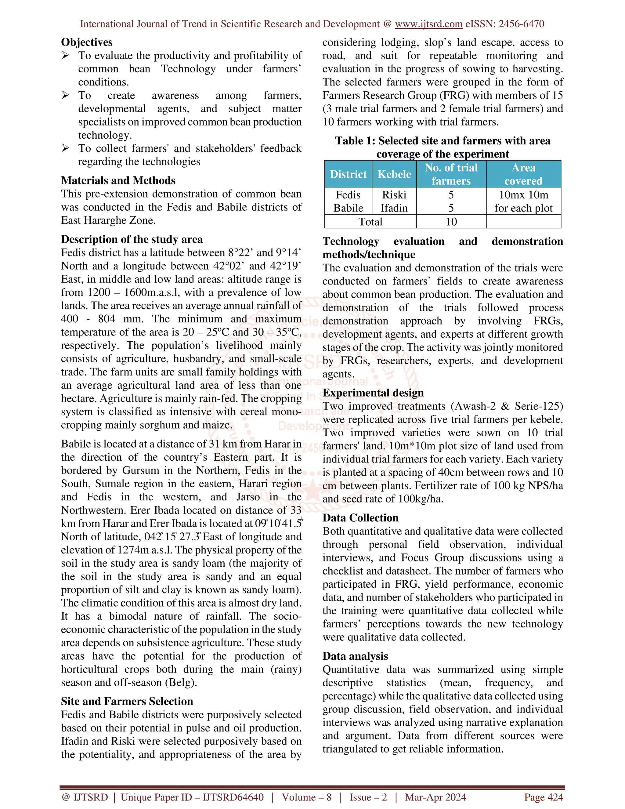 International Journal of Trend in Scientific Research and Development @ www.ijtsrd.com eISSN: 2456-6470
@ IJTSRD | Unique Paper ID – IJTSRD64640 | Volume – 8 | Issue – 2 | Mar-Apr 2024 Page 424
Objectives
 To evaluate the productivity and profitability of
common bean Technology under farmers’
conditions.
 To create awareness among farmers,
developmental agents, and subject matter
specialists on improved common bean production
technology.
 To collect farmers' and stakeholders' feedback
regarding the technologies
Materials and Methods
This pre-extension demonstration of common bean
was conducted in the Fedis and Babile districts of
East Hararghe Zone.
Description of the study area
Fedis district has a latitude between 8°22’ and 9°14’
North and a longitude between 42°02’ and 42°19’
East, in middle and low land areas: altitude range is
from 1200 – 1600m.a.s.l, with a prevalence of low
lands. The area receives an average annual rainfall of
400 - 804 mm. The minimum and maximum
temperature of the area is 20 – 25o
C and 30 – 35o
C,
respectively. The population’s livelihood mainly
consists of agriculture, husbandry, and small-scale
trade. The farm units are small family holdings with
an average agricultural land area of less than one
hectare. Agriculture is mainly rain-fed. The cropping
system is classified as intensive with cereal mono-
cropping mainly sorghum and maize.
Babile is located at a distance of 31 km from Harar in
the direction of the country’s Eastern part. It is
bordered by Gursum in the Northern, Fedis in the
South, Sumale region in the eastern, Harari region
and Fedis in the western, and Jarso in the
Northwestern. Erer Ibada located on distance of 33
km from Harar and Erer Ibada is located at 09̊ 10̍ 41.5̋̍
North of latitude, 042̊ 15̍ 27.3̋ East of longitude and
elevation of 1274m a.s.l. The physical property of the
soil in the study area is sandy loam (the majority of
the soil in the study area is sandy and an equal
proportion of silt and clay is known as sandy loam).
The climatic condition of this area is almost dry land.
It has a bimodal nature of rainfall. The socio-
economic characteristic of the population in the study
area depends on subsistence agriculture. These study
areas have the potential for the production of
horticultural crops both during the main (rainy)
season and off-season (Belg).
Site and Farmers Selection
Fedis and Babile districts were purposively selected
based on their potential in pulse and oil production.
Ifadin and Riski were selected purposively based on
the potentiality, and appropriateness of the area by
considering lodging, slop’s land escape, access to
road, and suit for repeatable monitoring and
evaluation in the progress of sowing to harvesting.
The selected farmers were grouped in the form of
Farmers Research Group (FRG) with members of 15
(3 male trial farmers and 2 female trial farmers) and
10 farmers working with trial farmers.
Table 1: Selected site and farmers with area
coverage of the experiment
District Kebele
No. of trial
farmers
Area
covered
Fedis
Babile
Riski
Ifadin
5
5
10mx 10m
for each plot
Total 10
Technology evaluation and demonstration
methods/technique
The evaluation and demonstration of the trials were
conducted on farmers’ fields to create awareness
about common bean production. The evaluation and
demonstration of the trials followed process
demonstration approach by involving FRGs,
development agents, and experts at different growth
stages of the crop. The activity was jointly monitored
by FRGs, researchers, experts, and development
agents.
Experimental design
Two improved treatments (Awash-2 & Serie-125)
were replicated across five trial farmers per kebele.
Two improved varieties were sown on 10 trial
farmers' land. 10m*10m plot size of land used from
individual trial farmers for each variety. Each variety
is planted at a spacing of 40cm between rows and 10
cm between plants. Fertilizer rate of 100 kg NPS/ha
and seed rate of 100kg/ha.
Data Collection
Both quantitative and qualitative data were collected
through personal field observation, individual
interviews, and Focus Group discussions using a
checklist and datasheet. The number of farmers who
participated in FRG, yield performance, economic
data, and number of stakeholders who participated in
the training were quantitative data collected while
farmers’ perceptions towards the new technology
were qualitative data collected.
Data analysis
Quantitative data was summarized using simple
descriptive statistics (mean, frequency, and
percentage) while the qualitative data collected using
group discussion, field observation, and individual
interviews was analyzed using narrative explanation
and argument. Data from different sources were
triangulated to get reliable information.
 