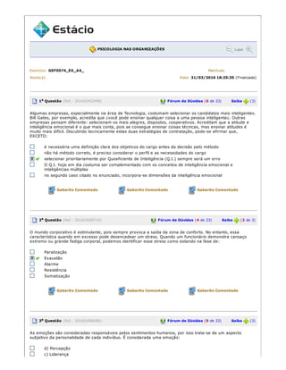 PSICOLOGIA NAS ORGANIZAÇÕES Lupa
Exercício: GST0574_EX_A4_ Matrícula:
Aluno(a): Data: 31/03/2016 18:25:35 (Finalizada)
1a Questão (Ref.: 201602952998) Fórum de Dúvidas (6 de 23) Saiba (3)
Algumas empresas, especialmente na área de Tecnologia, costumam selecionar os candidatos mais inteligentes.
Bill Gates, por exemplo, acredita que ¿você pode ensinar qualquer coisa a uma pessoa inteligente¿. Outras
empresas pensam diferente: selecionam os mais alegres, dispostos, cooperativos. Acreditam que a atitude e
inteligência emocional é o que mais conta, pois se consegue ensinar coisas técnicas, mas ensinar atitudes é
muito mais difícil. Discutindo tecnicamente estas duas estratégias de contratação, pode­se afirmar que,
EXCETO:
é necessária uma definição clara dos objetivos do cargo antes da decisão pelo método
não há método correto, é preciso considerar o perfil e as necessidades do cargo
selecionar prioritariamente por Quoeficiente de Inteligência (Q.I.) sempre será um erro
O Q.I. hoje em dia costuma ser complementado com os conceitos de inteligência emocional e
inteligências múltiplas
no segundo caso citado no enunciado, incorpora­se dimensões da inteligência emocional
Gabarito Comentado Gabarito Comentado Gabarito Comentado
2a Questão (Ref.: 201603658710) Fórum de Dúvidas (4 de 23) Saiba (2 de 3)
O mundo corporativo é estimulante, pois sempre provoca a saída da zona de conforto. No entanto, essa
característica quando em excesso pode desencadear um stress. Quando um funcionário demonstra cansaço
extremo ou grande fadiga corporal, podemos identificar esse stress como estando na fase de:
Paralização
Exaustão
Alarme
Resistência
Somatização
Gabarito Comentado Gabarito Comentado Gabarito Comentado
3a Questão (Ref.: 201602986080) Fórum de Dúvidas (9 de 23) Saiba (3)
As emoções são consideradas responsáveis pelos sentimentos humanos, por isso trata­se de um aspecto
subjetivo da personalidade de cada indivíduo. É considerada uma emoção:
d) Percepção
c) Liderança
 