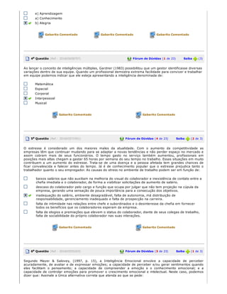 e) Aprendizagem
a) Conhecimento
b) Alegria
Gabarito Comentado Gabarito Comentado Gabarito Comentado
4a Questão (Ref.: 201603658707) Fórum de Dúvidas (1 de 23)       Saiba   (3)
Ao lançar o conceito de inteligências múltiplas, Gardner (1983) possibilitou que um gestor identificasse diversas
variações dentro de sua equipe. Quando um profissional demostra extrema facilidade para conviver e trabalhar
em equipe podemos indicar que ele esteja apresentando a inteligência denominada de:
Matemática
Espacial
Corporal
Interpessoal
Musical
Gabarito Comentado Gabarito Comentado
5a Questão (Ref.: 201603571951) Fórum de Dúvidas (4 de 23)       Saiba   (2 de 3)
O  estresse é  considerado  um dos  maiores  males  da atualidade.  Com  o  aumento  da competitividade  as
empresas têm que continuar mudando para se adaptar a novas tendências e não perder espaço no mercado e
assim  cobram mais de seus funcionários.  O  tempo  gasto  no serviço  também aumentou,  profissionais  em
posições mais altas chegam a gastar 65 horas por semana do seu tempo no trabalho. Essas situações em muito
contribuem a um aumento do estresse. Trata­se de uma doença e a pessoa afetada tem grandes chances de
ficar  convalescida e  falecer  antes  do tempo. Já é  de conhecimento popular  que  o  estresse prejudica  tanto  o
trabalhador quanto o seu empregador. As causas do stress no ambiente de trabalho podem ser em função de:
baixos salários que não auxiliam na melhoria do visual do colaborador e inexistência de contato entre a
chefia imediata e o colaborador, de forma a viabilizar solicitações de aumento de salário.
descaso do colaborador pelo cargo e função que ocupa por julgar que não tem projeção na cúpula da
empresa, gerando uma sensação de pouca importância para a consecução dos objetivos.
inadequação do salário, ambiente desagradável, falta de autonomia, má distribuição de
responsabilidade, gerenciamento inadequado e falta de prospecção na carreira.
falta de intimidade nas relações entre chefe e subordinados e o desinteresse da chefia em fornecer
todos os benefícios que os colaboradores esperam da empresa.
falta de elogios e premiações que elevem o status do colaborador, diante de seus colegas de trabalho,
falta de sociabilidade do próprio colaborador nas suas interações.
Gabarito Comentado Gabarito Comentado
6a Questão (Ref.: 201603555203) Fórum de Dúvidas (3 de 23)       Saiba   (1 de 3)
Segundo  Mayer  &  Salovey, (1997, p. 15), a  Inteligência Emocional  envolve  a  capacidade de perceber
acuradamente, de avaliar e de expressar emoções; a capacidade de perceber e/ou gerar sentimentos quando
eles facilitam  o  pensamento;  a  capacidade de compreender  a  emoção e  o  conhecimento emocional; e  a
capacidade de controlar emoções para promover o crescimento emocional e intelectual. Neste caso, podemos
dizer que: Assinale a Única alternativa correta que atenda ao que se pede:
 