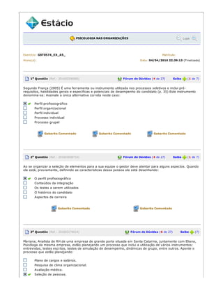 PSICOLOGIA NAS ORGANIZAÇÕES Lupa
Exercício: GST0574_EX_A5_ Matrícula:
Aluno(a): Data: 04/04/2016 22:39:13 (Finalizada)
1a Questão (Ref.: 201603206085) Fórum de Dúvidas (4 de 27) Saiba (1 de 7)
Segundo França (2005) É uma ferramenta ou instrumento utilizada nos processos seletivos e inclui pré­
requisitos, habilidades gerais e específicas e potenciais de desempenho do candidato (p. 35) Este instrumento
denomina­se: Assinale a única alternativa correta neste caso:
Perfil profissiográfico
Perfil organizacional
Perfil individual
Processo individual
Processo grupal
Gabarito Comentado Gabarito Comentado Gabarito Comentado
2a Questão (Ref.: 201603658716) Fórum de Dúvidas (4 de 27) Saiba (1 de 7)
Ao se organizar a seleção de elementos para a sua equipe o gestor deve atentar para alguns aspectos. Quando
ele está, previamente, definindo as características dessa pessoa ele está desenhando:
O perfil profissiográfico
Conteúdos da integração
Os testes a serem utilizados
O histórico do candidato
Aspectos da carreira
Gabarito Comentado Gabarito Comentado
3a Questão (Ref.: 201603174614) Fórum de Dúvidas (6 de 27) Saiba (7)
Mariana, Analista de RH de uma empresa de grande porte situada em Santa Catarina, juntamente com Eliana,
Psicóloga da mesma empresa, estão planejando um processo que inclui a utilização de vários instrumentos:
entrevistas, testes escritos, testes de simulação de desempenho, dinâmicas de grupo, entre outros. Aponte o
processo que estão planejando:
Plano de cargos e salários.
Pesquisa de clima organizacional.
Avaliação médica.
Seleção de pessoas.
 