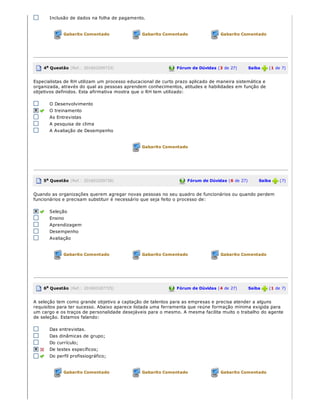 Inclusão de dados na folha de pagamento.
Gabarito Comentado Gabarito Comentado Gabarito Comentado
4a Questão (Ref.: 201603209733) Fórum de Dúvidas (3 de 27)       Saiba   (1 de 7)
Especialistas de RH utilizam um processo educacional de curto prazo aplicado de maneira sistemática e
organizada, através do qual as pessoas aprendem conhecimentos, atitudes e habilidades em função de
objetivos definidos. Esta afirmativa mostra que o RH tem utilizado:
O Desenvolvimento
O treinamento
As Entrevistas
A pesquisa de clima
A Avaliação de Desempenho
Gabarito Comentado
5a Questão (Ref.: 201603209736) Fórum de Dúvidas (6 de 27)       Saiba   (7)
Quando as organizações querem agregar novas pessoas no seu quadro de funcionários ou quando perdem
funcionários e precisam substituir é necessário que seja feito o processo de:
Seleção
Ensino
Aprendizagem
Desempenho
Avaliação
Gabarito Comentado Gabarito Comentado Gabarito Comentado
6a Questão (Ref.: 201603187725) Fórum de Dúvidas (4 de 27)       Saiba   (1 de 7)
A seleção tem como grande objetivo a captação de talentos para as empresas e precisa atender a alguns
requisitos para ter sucesso. Abaixo aparece listada uma ferramenta que reúne formação mínima exigida para
um cargo e os traços de personalidade desejáveis para o mesmo. A mesma facilita muito o trabalho do agente
de seleção. Estamos falando:
Das entrevistas.
Das dinâmicas de grupo;
Do currículo;
De testes específicos;
Do perfil profissiográfico;
Gabarito Comentado Gabarito Comentado Gabarito Comentado
 