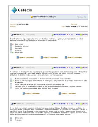 PSICOLOGIA NAS ORGANIZAÇÕES Lupa
Exercício: GST0574_EX_A6_ Matrícula:
Aluno(a): Data: 10/04/2016 18:33:10 (Finalizada)
1a Questão (Ref.: 201603176686) Fórum de Dúvidas (8 de 20) Saiba (2 de 4)
Quando julgamos alguém por uma única característica, positiva ou negativa, que encobre todas as outras,
estamos diante de um tipo de distorção da percepção chamada de:
Estereótipo.
Percepção Seletiva.
Contraste.
Projeção.
Efeito Halo.
Gabarito Comentado Gabarito Comentado Gabarito Comentado
2a Questão (Ref.: 201603122891) Fórum de Dúvidas (8 de 20) Saiba (2 de 4)
A avaliação de desempenho nas organizações, quando não apoiada em instrumentos adequados, está sujeita a
diversos tipos de erros. Dentre eles, pode­se destacar o erro de halo, que ocorre quando o avaliador... ­
(Adaptada do BNDES, 2012). Assinale a única alternativa correta neste caso:
É demasiadamente benevolente ou demasiadamente severo em suas avaliações.
Deixa­se influenciar pelo conhecimento de um traço ou comportamento do avaliado, contaminando toda
a avaliação.
Tende a agrupar as avaliações em torno de um ponto médio da escala.
Dá maior peso ao desempenho recente do que ao desempenho durante todo o período avaliado.
Utiliza a si mesmo como modelo a ser seguido pelos avaliados.
Gabarito Comentado Gabarito Comentado
3a Questão (Ref.: 201602982386) Fórum de Dúvidas (8 de 20) Saiba (2 de 4)
O recrutador durante um processo seletivo entrevistou cinco candidatos. Os três primeiros, na avaliação do
recrutador, foram excelentes. Para o recrutador o melhor dos três foi o 3º candidato. Ao entrevistar o 4º e o 5º
candidato, apesar de ambos estarem dentro do perfil e possuírem a formação e a experiência necessária ao
cargo que estava sendo recrutado, o recrutador reprovou os candidatos. Mediante ao exposto, podemos inferir
que o recrutador pode ter cometido que tipo de erro na condução do processo seletivo:
Efeito Halo;
Projeção.
 