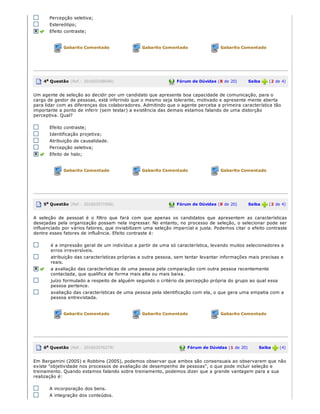Percepção seletiva;
Estereótipo;
Efeito contraste;
Gabarito Comentado Gabarito Comentado Gabarito Comentado
4a Questão (Ref.: 201603188046) Fórum de Dúvidas (8 de 20)       Saiba   (2 de 4)
Um agente de seleção ao decidir por um candidato que apresente boa capacidade de comunicação, para o
cargo de gestor de pessoas, está inferindo que o mesmo seja tolerante, motivado e apresente mente aberta
para lidar com as diferenças dos colaboradores. Admitindo que o agente perceba a primeira característica tão
importante a ponto de inferir (sem testar) a existência das demais estamos falando de uma distorção
perceptiva. Qual?
Efeito contraste;
Identificação projetiva;
Atribuição de causalidade.
Percepção seletiva;
Efeito de halo;
Gabarito Comentado Gabarito Comentado Gabarito Comentado
5a Questão (Ref.: 201603571956) Fórum de Dúvidas (8 de 20)       Saiba   (2 de 4)
A  seleção  de pessoal  é  o  filtro que  fará com  que  apenas os candidatos que  apresentem as características
desejadas pela organização possam nela ingressar. No entanto, no processo de seleção, o selecionar pode ser
influenciado por vários fatores, que inviabilizem uma seleção imparcial e justa. Podemos citar o efeito contraste
dentre esses fatores de influência. Efeito contraste é:
é a impressão geral de um indivíduo a partir de uma só característica, levando muitos selecionadores a
erros irreversíveis.
atribuição das características próprias a outra pessoa, sem tentar levantar informações mais precisas e
reais.
a avaliação das características de uma pessoa pela comparação com outra pessoa recentemente
contactada, que qualifica de forma mais alta ou mais baixa.
juízo formulado a respeito de alguém segundo o critério da percepção própria do grupo ao qual essa
pessoa pertence.
avaliação das características de uma pessoa pela identificação com ela, o que gera uma empatia com a
pessoa entrevistada.
Gabarito Comentado Gabarito Comentado Gabarito Comentado
6a Questão (Ref.: 201603576279) Fórum de Dúvidas (1 de 20)       Saiba   (4)
Em Bergamini (2005) e Robbins (2005), podemos observar que ambos são consensuais ao observarem que não
existe "objetividade nos processos de avaliação de desempenho de pessoas", o que pode incluir seleção e
treinamento. Quando estamos falando sobre treinamento, podemos dizer que a grande vantagem para a sua
realização é:
A incorporação dos bens.
A integração dos conteúdos.
 