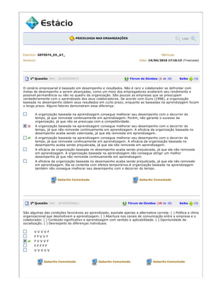 PSICOLOGIA NAS ORGANIZAÇÕES Lupa
Exercício: GST0574_EX_A7_ Matrícula:
Aluno(a): Data: 14/04/2016 17:16:13 (Finalizada)
1a Questão (Ref.: 201603520437) Fórum de Dúvidas (1 de 18) Saiba (0)
O cenário empresarial é baseado em desempenho e resultados. Não é raro o colaborador se defrontar com
metas de desempenho a serem alcançadas, como um meio dos empregadores avaliarem seu rendimento e
possível permanência ou não no quadro da organização. São poucas as empresas que se preocupam
verdadeiramente com o aprendizado dos seus colaboradores. De acordo com Guns (1998), a organização
baseada no desempenho obtem seus resultados em curto prazo, enquanto as baseadas na aprendizagem focam
o longo prazo. Alguns fatores demonstram essa diferença:
A organização baseada na aprendizagem consegue melhorar seu desempenho com o decorrer do
tempo, já que reinveste continuamente em aprendizagem. Porém, não garante o sucesso da
organização, já que não se preocupa com a competitividade.
A organização baseada na aprendizagem consegue melhorar seu desempenho com o decorrer do
tempo, já que não reinveste continuamente em aprendizagem. A eficácia da organização baseada no
desempenho acaba sendo valorizada, já que ela reinveste em aprendizagem.
A organização baseada na aprendizagem consegue melhorar seu desempenho com o decorrer do
tempo, já que reinveste continuamente em aprendizagem. A eficácia da organização baseada no
desempenho acaba sendo prejudicada, já que ela não reinveste em aprendizagem.
A eficácia da organização baseada no desempenho acaba sendo prejudicada, já que ela não reinveste
em aprendizagem. A organização baseada na aprendizagem não consegue atingir um melhor
desempenho já que não reinveste continuamente em aprendizagem.
A eficácia da organização baseada no desempenho acaba sendo prejudicada, já que ela não reinveste
em aprendizagem. Ela se contenta com efeitos temporários.A organização baseada na aprendizagem
também não consegue melhorar seu desempenho com o decorrer do tempo.
Gabarito Comentado Gabarito Comentado
2a Questão (Ref.: 201603509661) Fórum de Dúvidas (10 de 18) Saiba (0)
São algumas das condições favoráveis ao aprendizado, assinale apenas a alternativa correta: ( ) Política e clima
organizacional que desmotivem a aprendizagem. ( ) Abertura nos canais de comunicação entre a empresa e o
colaborador. ( ) Conteúdo significativo e aprendizagem com sentido e aplicabilidade. ( ) Oportunidade de
socialização. ( ) Desrespeito às diferenças individuais.
V V V V F
F F V V F
F V V V F
F F F F F
V V V V V
Gabarito Comentado Gabarito Comentado Gabarito Comentado
 