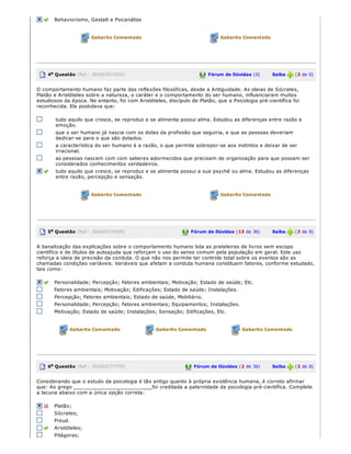  Behaviorismo, Gestalt e Psicanálise
 Gabarito Comentado  Gabarito Comentado
  4a Questão (Ref.: 201603571932)  Fórum de Dúvidas (0)       Saiba   (3 de 0)
O comportamento humano faz parte das reflexões filosóficas, desde a Antiguidade. As ideias de Sócrates,
Platão e Aristóteles sobre a natureza, o caráter e o comportamento do ser humano, influenciaram muitos
estudiosos da época. No entanto, foi com Aristóteles, discípulo de Platão, que a Psicologia pré­científica foi
reconhecida. Ele postulava que:
tudo aquilo que cresce, se reproduz e se alimenta possui alma. Estudou as diferenças entre razão e
emoção.
que o ser humano já nascia com os dotes da profissão que seguiria, e que as pessoas deveriam
dedicar­se para o que são dotados.
a característica do ser humano é a razão, o que permite sobrepor­se aos instintos e deixar de ser
irracional.
as pessoas nascem com com saberes adormecidos que precisam de organização para que possam ser
considerados conhecimentos verdadeiros.
  tudo aquilo que cresce, se reproduz e se alimenta possui a sua psyché ou alma. Estudou as diferenças
entre razão, percepção e sensação.
 Gabarito Comentado  Gabarito Comentado
  5a Questão (Ref.: 201603174500)  Fórum de Dúvidas (13 de 36)       Saiba   (3 de 8)
A banalização das explicações sobre o comportamento humano lota as prateleiras de livros sem escopo
científico e de títulos de autoajuda que reforçam o uso do senso comum pela população em geral. Este uso
reforça a ideia de previsão da conduta. O que não nos permite ter controle total sobre os eventos são as
chamadas condições variáveis. Variáveis que afetam a conduta humana constituem fatores, conforme estudado,
tais como:
  Personalidade; Percepção; Fatores ambientais; Motivação; Estado de saúde; Etc.
Fatores ambientais; Motivação; Edificações; Estado de saúde; Instalações.
Percepção; Fatores ambientais; Estado de saúde, Mobiliário.
Personalidade; Percepção; Fatores ambientais; Equipamentos; Instalações.
Motivação; Estado de saúde; Instalações; Sensação; Edificações, Etc.
 Gabarito Comentado  Gabarito Comentado  Gabarito Comentado
  6a Questão (Ref.: 201603177770)  Fórum de Dúvidas (2 de 36)       Saiba   (2 de 8)
Considerando que o estudo da psicologia é tão antigo quanto à própria existência humana, é correto afirmar
que: Ao grego __________________________foi creditada a paternidade da psicologia pré­científica. Complete
a lacuna abaixo com a única opção correta:
  Platão;
Sócrates;
Freud.
  Aristóteles;
Pitágoras;
 