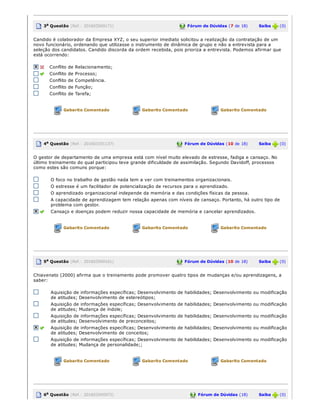 3a Questão (Ref.: 201603569171) Fórum de Dúvidas (7 de 18)       Saiba   (0)
Candido é colaborador da Empresa XYZ, o seu superior imediato solicitou a realização da contratação de um
novo funcionário, ordenando que utilizasse o instrumento de dinâmica de grupo e não a entrevista para a
seleção dos candidatos. Candido discorda da ordem recebida, pois prioriza a entrevista. Podemos afirmar que
está ocorrendo:
Conflito de Relacionamento;
Conflito de Processo;
Conflito de Competência.
Conflito de Função;
Conflito de Tarefa;
Gabarito Comentado Gabarito Comentado Gabarito Comentado
4a Questão (Ref.: 201603191137) Fórum de Dúvidas (10 de 18)       Saiba   (0)
O gestor de departamento de uma empresa está com nível muito elevado de estresse, fadiga e cansaço. No
último treinamento do qual participou teve grande dificuldade de assimilação. Segundo Davidoff, processos
como estes são comuns porque:
O foco no trabalho de gestão nada tem a ver com treinamentos organizacionais.
O estresse é um facilitador de potencialização de recursos para o aprendizado.
O aprendizado organizacional independe da memória e das condições físicas da pessoa.
A capacidade de aprendizagem tem relação apenas com níveis de cansaço. Portanto, há outro tipo de
problema com gestor.
Cansaço e doenças podem reduzir nossa capacidade de memória e cancelar aprendizados.
Gabarito Comentado Gabarito Comentado Gabarito Comentado
5a Questão (Ref.: 201603569161) Fórum de Dúvidas (10 de 18)       Saiba   (0)
Chiavenato (2000) afirma que o treinamento pode promover quatro tipos de mudanças e/ou aprendizagens, a
saber:
Aquisição de informações específicas; Desenvolvimento de habilidades; Desenvolvimento ou modificação
de atitudes; Desenvolvimento de estereótipos;
Aquisição de informações específicas; Desenvolvimento de habilidades; Desenvolvimento ou modificação
de atitudes; Mudança de índole;
Aquisição de informações específicas; Desenvolvimento de habilidades; Desenvolvimento ou modificação
de atitudes; Desenvolvimento de preconceitos;
Aquisição de informações específicas; Desenvolvimento de habilidades; Desenvolvimento ou modificação
de atitudes; Desenvolvimento de conceitos;
Aquisição de informações específicas; Desenvolvimento de habilidades; Desenvolvimento ou modificação
de atitudes; Mudança de personalidade;;
Gabarito Comentado Gabarito Comentado Gabarito Comentado
6a Questão (Ref.: 201603545972) Fórum de Dúvidas (18)       Saiba   (0)
 