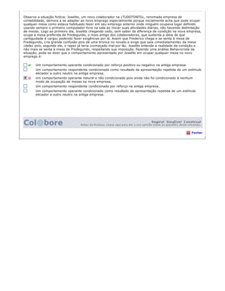 Observe a situação fictícia: Joselito, um novo colaborador na ¿TUDOTONTO¿, renomada empresa de
contabilidade, demora a se adaptar ao novo emprego especialmente porque inicialmente acha que pode ocupar
qualquer mesa como estava habituado fazer em seu emprego anterior onde ninguém ocupava lugar definido
usando sempre o primeiro computador livre na sala ao iniciar suas atividades diárias, não havendo delimitação
de mesas. Logo ao primeiro dia, Joselito chegando cedo, sem saber da diferença de condição na nova empresa,
ocupa a mesa preferida de Fredegundo, o mais antigo dos colaboradores, que sustenta a ideia de que
¿antiguidade é cargo¿ podendo fazer exigências por lá. Assim que Frederico chega e se senta à mesa de
Fredegundo, cria grande confusão pois dá uma bronca no novato e exige que saia ¿imediatamente¿ da mesa
¿dele¿ pois, segundo ele, o rapaz já teria ¿começado mal por lá¿. Joselito entende a realidade da condição e
não mais se senta à mesa de Fredegundo, respeitando sua imposição. Fazendo uma análise Behaviorista da
situação, pode­se dizer que o comportamento apresentado por Joselito em ocupar qualquer mesa no novo
emprego é:
Um comportamento operante condicionado por reforço positivo ou negativo na antiga empresa.
Um comportamento respondente condicionado como resultado da apresentação repetida de um estímulo
eliciador a outro neutro na antiga empresa.
Um comportamento operante natural e não condicionado pois ainda não foi condicionado à nenhum
modo de ocupação de mesas na nova empresa.
Um comportamento respondente condicionado por reforço na antiga empresa.
Um comportamento operante condicionado como resultado da apresentação repetida de um estímulo
eliciador a outro neutro na antiga empresa.
Fechar
 