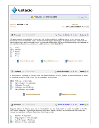 PSICOLOGIA NAS ORGANIZAÇÕES Lupa
Exercício: GST0574_EX_A8_ Matrícula:
Aluno(a): Data: 17/04/2016 13:30:37 (Finalizada)
1a Questão (Ref.: 201603113987) Fórum de Dúvidas (3 de 18) Saiba (0)
Várias teorias da personalidade incluem, em sua fundamentação, a noção de que há no ser humano uma
tendência para o crescimento, para o desenvolvimento e para a realização de potencialidades. Tal aspecto foi
denominado como: autorrealização numa pirâmide de classificação das necessidades humanas, para explicação
de aspectos motivacionais. Assinale,nas opções abaixo, o autor da pirâmide :
Jung
Skinner
Maslow
Pavlov
Freud
Gabarito Comentado Gabarito Comentado Gabarito Comentado
2a Questão (Ref.: 201603169467) Fórum de Dúvidas (12 de 18) Saiba (0)
A motivação no ambiente de trabalho pode ser desenvolvida por lacunas, ou seja, o homem se move de modo
a completar o que lhe falta. A este tipo de motivação denomina­se:
Motivação condicionada
Aprendizagem por reparação
Motivação Elementar
Motivação por deficiências
Aprendizagem por punição
Gabarito Comentado Gabarito Comentado
3a Questão (Ref.: 201603726025) Fórum de Dúvidas (3 de 18) Saiba (0)
Segundo a teoria de Maslow, quais são as necessidades que são mais difíceis de serem alcançadas no mundo
do trabalho, salvo para quem gosta realmente do que faz, sendo, portanto, automotivado e interessado em
realizar­se na própria profissão. Assinale a alternativa correta.
Estima e de Segurança
Segurança e de Auto­realização
Auto Realização e Fisiológica
Estima e de Auto­realização
 