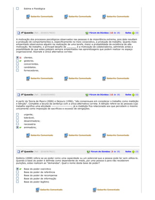 Estima e Fisiológica
Gabarito Comentado Gabarito Comentado Gabarito Comentado
4a Questão (Ref.: 201603174832) Fórum de Dúvidas (12 de 18)       Saiba   (0)
A motivação dos processos psicológicos observados nas pessoas é de importância extrema, pois dela resultam
a produção de comportamentos e, especificamente no meio corporativo, a produção de trabalho. Quanto mais
empenhado observamos alguém na realização de uma tarefa, maior a probabilidade de existência de alta
motivação. No trabalho, o principal desafio de _______ é a motivação de colaboradores, admitindo ainda a
possibilidade de que estes estejam sempre empenhados nas aprendizagens que podem realizar no espaço
organizacional. Assinale a Única alternativa correta:
clientes.
gestores.
concorrentes.
candidatos.
fornecedores.
Gabarito Comentado Gabarito Comentado Gabarito Comentado
5a Questão (Ref.: 201603524092) Fórum de Dúvidas (12 de 18)       Saiba   (0)
A partir da Teoria de Myers (2006) e Dejours (1996), "são consensuais em considerar o trabalho como maldição
e bênção". Complete a lacuna da sentença com a única alternativa correta. A bênção refere­se às pessoas cujo
trabalho significa uma atividade ­­­­­­­­­­­­­­­­­­­­­; já a maldição fica relacionada aos que percebem o mesmo
unicamente como imposição de sacrifícios e excesso de obrigações.
urgente;
tolerável;
desanimadora;
necessária
animadora;
Gabarito Comentado Gabarito Comentado Gabarito Comentado
6a Questão (Ref.: 201603679621) Fórum de Dúvidas (3 de 18)       Saiba   (0)
Robbins (2008) refere­se ao poder como uma capacidade ou um potencial que a pessoa pode ter sem utiliza­lo.
Quando a base do poder é definida como dependente do medo, por uma pessoa e para não receberem
punições, estas realizam as "demandas". Qual o nome desta base de poder?
Base do poder coercitivo
Base do poder de referência
Base do poder de recompensa
Base do poder de informação
Base do poder legítimo
Gabarito Comentado Gabarito Comentado
 