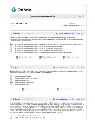 PSICOLOGIA NAS ORGANIZAÇÕES Lupa
Exercício: GST0574_EX_A9_ Matrícula:
Aluno(a): Data: 19/04/2016 22:01:56 (Finalizada)
1a Questão (Ref.: 201603511359) Fórum de Dúvidas (19) Saiba (1)
Em relação a Psicologia nas Organizações, temos como fator de grande importância, o estudo do
Comportamento Organizacional. Assinale, dentre as opções abaixo, aquela que NÃO se refere ao conceito de
Comportamento Organizacional.
"é um campo de estudo que enfoca apenas um dos três níveis de comportamento nas organizações..."
"é um campo de estudo que enfoca o nível do grupo nas organizações..."
"é um campo de estudo que enfoca o nível da estrutura organizacional..."
"é um campo de estudo que enfoca o nível individual, nas organizações..."
"é um campo de estudo que enfoca três níveis de comportamento nas organizações..."
Gabarito Comentado Gabarito Comentado Gabarito Comentado
2a Questão (Ref.: 201603511377) Fórum de Dúvidas (9 de 19) Saiba (1)
Quando refletimos sobre a estrutura e aos processos de grupos, podemos afirmas que as pessoas se reúnem
em grupos por questões, tais como: Assinale a opção ERRADA.
necessidade de afiliação;
necessidade de alcance de metas;
necessidade de poder;
necessidade de privacidade;
necessidade de status.
Gabarito Comentado Gabarito Comentado
3a Questão (Ref.: 201603176771) Fórum de Dúvidas (1 de 19) Saiba (1)
A comunicação é um dos aspectos mais importantes para o êxito ou não nos relacionamentos interpessoais.
Sobre as barreiras que podem dificultar uma comunicação eficaz, podemos dizer: I­Muitas vezes o receptor de
uma mensagem "seleciona" o que deseja ouvir, desprezando algumas informações contidas na mensagem. A
isso chamamos de Percepção Seletiva. II­ A linguagem usada numa mensagem não exerce papel importante
para a eficácia da comunicação, pois o receptor poderá sempre interpretá­la melhor com a ajuda de outras
pessoas. III­ O transmissor da mensagem deve levar em conta a capacidade de assimilação do receptor, para
não sobrecarregá­lo com informações demais. Marque a a alternativa correta:
Somente a afirmativa III está correta.
Estão corretas apenas as afirmativas II e III.
 