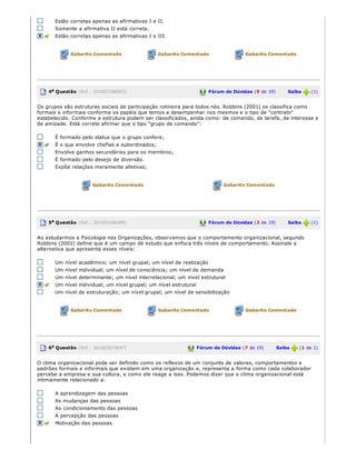 Estão corretas apenas as afirmativas I e II.
Somente a afirmativa II está correta.
Estão corretas apenas as afirmativas I e III.
Gabarito Comentado Gabarito Comentado Gabarito Comentado
4a Questão (Ref.: 201603188063) Fórum de Dúvidas (9 de 19)       Saiba   (1)
Os grupos são estruturas sociais de participação rotineira para todos nós. Robbins (2001) os classifica como
formais e informais conforme os papéis que temos a desempenhar nos mesmos e o tipo de "contrato"
estabelecido. Conforme a estrutura podem ser classificados, ainda como: de comando, de tarefa, de interesse e
de amizade. Está correto afirmar que o tipo "grupo de comando":
É formado pelo status que o grupo confere;
É o que envolve chefias e subordinados;
Envolve ganhos secundários para os membros;
É formado pelo desejo de diversão.
Expõe relações meramente afetivas;
Gabarito Comentado Gabarito Comentado
5a Questão (Ref.: 201603186499) Fórum de Dúvidas (2 de 19)       Saiba   (1)
Ao estudarmos a Psicologia nas Organizações, observamos que o comportamento organizacional, segundo
Robbins (2002) define que é um campo de estudo que enfoca três níveis de comportamento. Assinale a
alternativa que apresenta esses níveis:
Um nível acadêmico; um nível grupal; um nível de realização
Um nível individual; um nível de consciência; um nível de demanda
Um nível determinante; um nível interrelacional; um nível estrutural
Um nível individual; um nível grupal; um nível estrutural
Um nível de estruturação; um nível grupal; um nível de sensibilização
Gabarito Comentado Gabarito Comentado Gabarito Comentado
6a Questão (Ref.: 201603679647) Fórum de Dúvidas (7 de 19)       Saiba   (1 de 1)
O clima organizacional pode ser definido como os reflexos de um conjunto de valores, comportamentos e
padrões formais e informais que existem em uma organização e, representa a forma como cada colaborador
percebe a empresa e sua cultura, e como ele reage a isso. Podemos dizer que o clima organizacional está
intimamente relacionado a:
A aprendizagem das pessoas
As mudanças das pessoas
Ao condicionamento das pessoas
A percepção das pessoas
Motivação das pessoas
 