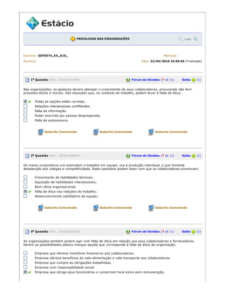 PSICOLOGIA NAS ORGANIZAÇÕES Lupa
Exercício: GST0574_EX_A10_ Matrícula:
Aluno(a): Data: 22/04/2016 19:49:34 (Finalizada)
1a Questão (Ref.: 201603177954) Fórum de Dúvidas (7 de 11) Saiba (1)
Nas organizações, os gestores devem planejar o crescimento de seus colaboradores, procurando não ferir
preceitos éticos e morais. São situações que, no contexto do trabalho, podem levar à falta de ética:
Todas as opções estão corretas.
Relações interpessoais conflitantes.
Falta de informação.
Poder exercido por pessoa despreparada.
Falta de autocensura.
Gabarito Comentado Gabarito Comentado Gabarito Comentado
2a Questão (Ref.: 201603188056) Fórum de Dúvidas (7 de 11) Saiba (1)
Os meios corporativos ora estimulam o trabalho em equipe, ora a produção individual, o que fomenta
desatenção aos colegas e competitividade. Estes episódios podem fazer com que os colaboradores promovam:
Crescimento de habilidades técnicas;
Aquisição de habilidades interpessoais;
Bom clima organizacional.
Falta de ética nas relações de trabalho;
Desenvolvimento satisfatório de equipe;
Gabarito Comentado Gabarito Comentado Gabarito Comentado
3a Questão (Ref.: 201603105356) Fórum de Dúvidas (7 de 11) Saiba (1)
As organizações também podem agir com falta de ética em relação aos seus colaboradores e fornecedores.
Dentre as possibilidades abaixo marque aquela que corresponde à falta de ética da organização.
Empresa que oferece incentivos financeiros aos colaboradores.
Empresa oferece benefícios de vale­alimentação e vale­transporte aos colaboradores
Empresa que cumpre as obrigações trabalhistas.
Empresa com responsabilidade social.
Empresa que obriga seus funcionários a cumprirem hora extra sem remuneração.
 