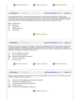Gabarito Comentado Gabarito Comentado Gabarito Comentado
4a Questão (Ref.: 201603171270) Fórum de Dúvidas (7 de 11)       Saiba   (1)
O meio organizacional não raro expõe seus colaboradores a situações que podem levar à falta de ética,
promovendo esforços de crescimento, estipulando metas e, muitas vezes, fomentando a competitividade entre
os membros de uma equipe. Vários aspectos podem depor contra a ética na rotina das organizações. O poder
quando exercido por uma pessoa preparada, pode gerar: Assinale a única alternativa correta.
Assédio Moral
Motivação
Insegurança
Constrangimentos
Autocensura
Gabarito Comentado
5a Questão (Ref.: 201603174960) Fórum de Dúvidas (7 de 11)       Saiba   (1)
Na empresa XYZ S/A. constata­se o seguinte: o diálogo não é estabelecido de forma clara pelos colaboradores,
o que gera distorções importantes com relação ao próprio trabalho. Além disso, as relações são confusas no
sentido dos papéis a serem desempenhados. Muitas vezes não se sabe a quem creditar poder de influência e/ou
autoridade. A situação constatada na empresa é de:
Foco na qualidade do produto.
Foco em cargos e salários.
Relações interpessoais conflitantes.
Foco em treinamentos.
Foco nas metas.
Gabarito Comentado Gabarito Comentado Gabarito Comentado
6a Questão (Ref.: 201602988330) Fórum de Dúvidas (7 de 11)       Saiba   (1)
Dentre os programas de treinamento desenvolvidos nas organizações, existe um tipo que ainda não apresenta
evidências claras de eficácia; qual seja
treinamento de habilidades para solucionar problemas
treinamento de habilidade técnica
treinamento de habilidades interpessoais
treinamento ético
treinamento de habilidades de linguagem
Gabarito Comentado
 