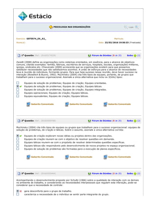 PSICOLOGIA NAS ORGANIZAÇÕES Lupa
Exercício: GST0574_EX_A2_ Matrícula:
Aluno(a): Data: 23/03/2016 19:50:33 (Finalizada)
1a Questão (Ref.: 201603174529) Fórum de Dúvidas (5 de 25) Saiba (2)
Zanelli (2008) define as organizações como sistemas orientados, em essência, para o alcance de objetivos
comuns, citando exemplos: família, fábricas, escritórios de serviços, hospitais, escolas, organizações militares,
igrejas, sindicatos etc. Chiavenato (2000) acrescenta que as organizações existem para que possamos
satisfazer necessidades que não satisfazemos sozinhos. A união de esforços para o alcance de necessidades
leva à reunião de indivíduos, formando grupos. Para que haja sucesso nessa reunião, deve haver sucesso na
interação (Bowditch & Buono, 1992). Muchinsky (2004) cita três tipos de equipes, portanto, de grupos que
trabalham para o sucesso organizacional. Assinale a única alternativa que inclui os 3(três) tipos:
Equipes de solução de problemas; Equipes de criação; Equipes orientadas.
Equipes de solução de problemas; Equipes de criação; Equipes táticas.
Equipes de solução de problemas; Equipes de criação; Equipes integradas.
Equipes operacionais; Equipes de criação; Equipes táticas.
Equipes equivalentes; Equipes de criação; Equipes táticas.
Gabarito Comentado Gabarito Comentado Gabarito Comentado
2a Questão (Ref.: 201603559788) Fórum de Dúvidas (5 de 25) Saiba (2)
Muchinsky (2004) cita três tipos de equipes ou grupos que trabalham para o sucesso organizacional: equipes de
solução de problemas, de criação e táticas. Sobre o assunto, assinale a única alternativa correta:
Equipes de criação exploram novas idéias ou projetos dentro das organizações.
Equipes de criação reunem­se com o objetivo de resolver questões em demanda.
Equipes táticas reunem­se com o propósito de resolver determinadas questões específicas.
Equipes táticas são responsáveis pelo desenvolvimento de novos projetos no espaço organizacional.
Equipes de solução de problemas são formadas para a execução de planos específicos.
Gabarito Comentado Gabarito Comentado Gabarito Comentado
3a Questão (Ref.: 201603559464) Fórum de Dúvidas (2 de 25) Saiba (2)
Acompanhando o desenvolvimento proposto por Schultz (1966) sobre a qualidade da interação com os demais
no ambiente de trabalho, e considerando as necessidades interpessoais que regulam esta interação, pode­se
considerar que a necessidade de controle:
gera desconforto para o grupo de trabalho.
caracteriza a necessidade de o indivíduo se sentir parte integrante do grupo.
 