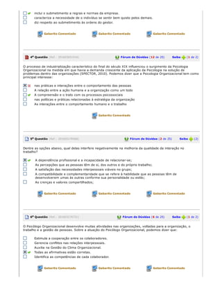 inclui o submetimento a regras e normas da empresa.
caracteriza a necessidade de o indivíduo se sentir bem quisto pelos demais.
diz respeito ao submetimento às ordens do gestor.
Gabarito Comentado Gabarito Comentado Gabarito Comentado
4a Questão (Ref.: 201603651916) Fórum de Dúvidas (12 de 25)       Saiba   (1 de 2)
O processo de industrialização característico do final do século XIX influenciou o surgimento da Psicologia
Organizacional na medida em que havia a demanda crescente da aplicação da Psicologia na solução de
problemas dentro das organizações (SPECTOR, 2010). Podemos dizer que a Psicologia Organizacional tem como
principal interesse:
nas práticas e interações entre o comportamento das pessoas
A relação entre a ação humana e a organização como um todo
A compreensão e o trato com os processos psicossociais
nas políticas e práticas relacionadas à estratégia da organização
As interações entre o comportamento humano e o trabalho
Gabarito Comentado
5a Questão (Ref.: 201603176566) Fórum de Dúvidas (2 de 25)       Saiba   (2)
Dentre as opções abaixo, qual delas interfere negativamente na melhoria da qualidade da interação no
trabalho?
A dependência profissional e a incapacidade de relacionar­se;
As percepções que as pessoas têm de si, dos outros e do próprio trabalho;
A satisfação das necessidades interpessoais viáveis no grupo;
A compatibilidade e complementaridade que se refere à habilidade que as pessoas têm de
desenvolverem umas às outras conforme sua personalidade ou estilo;
As crenças e valores compartilhados;
Gabarito Comentado Gabarito Comentado Gabarito Comentado
6a Questão (Ref.: 201603176731) Fórum de Dúvidas (6 de 25)       Saiba   (1 de 2)
O Psicólogo Organizacional desenvolve muitas atividades nas organizações, voltadas para a organização, o
trabalho e a gestão de pessoas. Sobre a atuação do Psicólogo Organizacional, podemos dizer que:
Estimula a cooperação entre os colaboradores.
Gerencia conflitos nas relações interpessoais.
Auxilia na Gestão do Clima Organizacional.
Todas as afirmativas estão corretas.
Identifica as competências de cada colaborador.
Gabarito Comentado Gabarito Comentado Gabarito Comentado
 