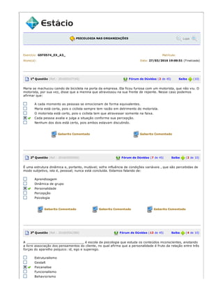 PSICOLOGIA NAS ORGANIZAÇÕES Lupa
Exercício: GST0574_EX_A3_ Matrícula:
Aluno(a): Data: 27/03/2016 19:00:51 (Finalizada)
1a Questão (Ref.: 201603107145) Fórum de Dúvidas (2 de 45) Saiba (10)
Maria se machucou caindo de bicicleta na porta da empresa. Ela ficou furiosa com um motorista, que não viu. O
motorista, por sua vez, disse que a menina que atravessou na sua frente de repente. Nesse caso podemos
afirmar que:
A cada momento as pessoas se emocionam de forma equivalentes.
Maria está certa, pois o ciclista sempre tem razão em detrimento do motorista.
O motorista está certo, pois o ciclista tem que atravessar somente na faixa.
Cada pessoa avalia e julga a situação conforme sua percepção.
Nenhum dos dois está certo, pois ambos estavam discutindo.
Gabarito Comentado Gabarito Comentado
2a Questão (Ref.: 201603550592) Fórum de Dúvidas (7 de 45) Saiba (2 de 10)
É uma estrutura dinâmica e, portanto, mutável; sofre influência de condições variáveis , que são percebidas de
modo subjetivo, isto é, pessoal; nunca está concluída. Estamos falando de:
Aprendizagem
Dinâmica de grupo
Personalidade
Percepção
Psicologia
Gabarito Comentado Gabarito Comentado Gabarito Comentado
3a Questão (Ref.: 201603542380) Fórum de Dúvidas (13 de 45) Saiba (4 de 10)
A ______________________________ é escola da psicologia que estuda os conteúdos inconscientes, anotando
a livre associação dos pensamentos do cliente, no qual afirma que a personalidade é fruto da relação entre três
forças do aparelho psíquico: id, ego e superego.
Estruturalismo
Gestalt
Psicanalise
Funcionalismo
Behaviorismo
 