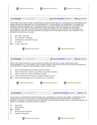 Gabarito Comentado Gabarito Comentado Gabarito Comentado
4a Questão (Ref.: 201603118479) Fórum de Dúvidas (13 de 45)       Saiba   (4 de 10)
A psicologia como ciência recebe a colaboração de diversas linhas teóricas. Conhecemos as personalidades das
pessoas através da observação de seu comportamento. Os mais estáveis, que estabelecem um padrão têm,
segundo os teóricos, ligação com a herança genética; e os que se formam de acordo com as interferências
ambientais são os chamados traços superficiais, sendo percebidos como um resultado das interações
vivenciadas no meio. Não se pode determinar qual dos dois fatores é o mais influente na estruturação da
personalidade. Segundo a teoria psicanalítica a formação da personalidade constitui­se de. Assinale a única
alternativa correta ao que se pede.
ego, self e superego
ld, consciente e superego
Inconsciente, subconsciente, ego
eu, self, id
id ego e superego
Gabarito Comentado Gabarito Comentado
5a Questão (Ref.: 201603105361) Fórum de Dúvidas (7 de 45)       Saiba   (2 de 10)
Pedro é um jovem aprendiz em uma empresa de médio porte. Ele tem 16 anos e demonstra muita
responsabilidade com o seu trabalho, mas ao mesmo tempo, demonstra­se tímido, não cuida de sua aparência
e se acha feio. Em relação à personalidade, podemos afirmar que:
Pedro terá facilidades para liderar equipes eficazes.
Pedro dificilmente mudará o que pensa a seu próprio respeito.
Pedro já está com sua personalidade formada.
Pedro ainda está em formação e mudanças podem ocorrer.
Pedro terá dificuldades em se relacionar com as pessoas.
Gabarito Comentado Gabarito Comentado Gabarito Comentado
6a Questão (Ref.: 201603545775) Fórum de Dúvidas (2 de 45)       Saiba   (10)
O que vemos ou percebemos está relacionado com a totalidade do campo de observação. A totalidade do que
se percebe de um fato, de um evento, de uma paisagem é diferente da soma das partes. Portanto para
aprender um assunto, é necessário ter uma visão de conjunto do texto, do fato, do livro, para depois estudar as
partes. Em Psicologia, essa teoria recebe o nome de:
Psicanálise
Behaviorismo
Gestalt
Nenhuma das anteriores.
Análise Transacional
Gabarito Comentado Gabarito Comentado
 
