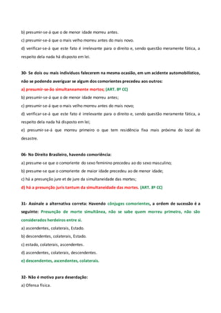 b) presumir-se-á que o de menor idade morreu antes.
c) presumir-se-á que o mais velho morreu antes do mais novo.
d) verificar-se-á que este fato é irrelevante para o direito e, sendo questão meramente fática, a
respeito dela nada há disposto em lei.
30- Se dois ou mais indivíduos falecerem na mesma ocasião, em um acidente automobilístico,
não se podendo averiguar se algum dos comorientes precedeu aos outros:
a) presumir-se-ão simultaneamente mortos; (ART. 8º CC)
b) presumir-se-á que o de menor idade morreu antes;
c) presumir-se-á que o mais velho morreu antes do mais novo;
d) verificar-se-á que este fato é irrelevante para o direito e, sendo questão meramente fática, a
respeito dela nada há disposto em lei;
e) presumir-se-á que morreu primeiro o que tem residência fixa mais próxima do local do
desastre.
06- No Direito Brasileiro, havendo comoriência:
a) presume-se que o comoriente do sexo feminino precedeu ao do sexo masculino;
b) presume-se que o comoriente de maior idade precedeu ao de menor idade;
c) há a presunção jure et de jure da simultaneidade das mortes;
d) há a presunção juris tantum da simultaneidade das mortes. (ART. 8º CC)
31- Assinale a alternativa correta: Havendo cônjuges comorientes, a ordem de sucessão é a
seguinte: Presunção de morte simultânea, não se sabe quem morreu primeiro, não são
considerados herdeiros entre si.
a) ascendentes, colaterais, Estado.
b) descendentes, colaterais, Estado.
c) estado, colaterais, ascendentes.
d) ascendentes, colaterais, descendentes.
e) descendentes, ascendentes, colaterais.
32- Não é motivo para deserdação:
a) Ofensa física.
 