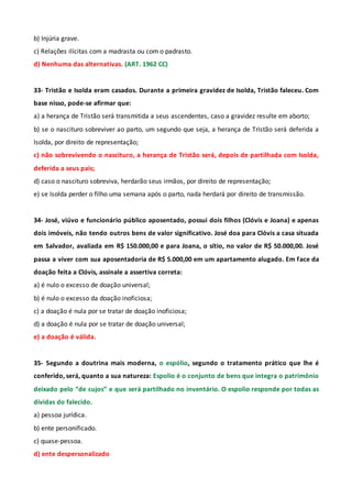b) Injúria grave.
c) Relações ilícitas com a madrasta ou com o padrasto.
d) Nenhuma das alternativas. (ART. 1962 CC)
33- Tristão e Isolda eram casados. Durante a primeira gravidez de Isolda, Tristão faleceu. Com
base nisso, pode-se afirmar que:
a) a herança de Tristão será transmitida a seus ascendentes, caso a gravidez resulte em aborto;
b) se o nascituro sobreviver ao parto, um segundo que seja, a herança de Tristão será deferida a
Isolda, por direito de representação;
c) não sobrevivendo o nascituro, a herança de Tristão será, depois de partilhada com Isolda,
deferida a seus pais;
d) caso o nascituro sobreviva, herdarão seus irmãos, por direito de representação;
e) se Isolda perder o filho uma semana após o parto, nada herdará por direito de transmissão.
34- José, viúvo e funcionário público aposentado, possui dois filhos (Clóvis e Joana) e apenas
dois imóveis, não tendo outros bens de valor significativo. José doa para Clóvis a casa situada
em Salvador, avaliada em R$ 150.000,00 e para Joana, o sítio, no valor de R$ 50.000,00. José
passa a viver com sua aposentadoria de R$ 5.000,00 em um apartamento alugado. Em face da
doação feita a Clóvis, assinale a assertiva correta:
a) é nulo o excesso de doação universal;
b) é nulo o excesso da doação inoficiosa;
c) a doação é nula por se tratar de doação inoficiosa;
d) a doação é nula por se tratar de doação universal;
e) a doação é válida.
35- Segundo a doutrina mais moderna, o espólio, segundo o tratamento prático que lhe é
conferido, será, quanto a sua natureza: Espolio é o conjunto de bens que integra o patrimônio
deixado pelo “de cujos” e que será partilhado no inventário. O espolio responde por todas as
dívidas do falecido.
a) pessoa jurídica.
b) ente personificado.
c) quase-pessoa.
d) ente despersonalizado
 