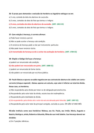 36- O prazo para demandar a exclusão do herdeiro ou legatário extingue-se em:
a) 1 ano, contado da data da abertura da sucessão.
b) 3 anos, contados da data do fato que tornou-o indigno.
c) 4 anos, contados da data da abertura da sucessão. (ART. 1815 CC)
d) 5 anos, contados da data do fato que tornou-o indigno.
37- Com relação à herança, é correto afirmar:
a) Pode haver renúncia parcial.
b) Não se pode aceitar a herança sob condição.
c) A renúncia da herança pode se dar por instrumento particular.
d) Não pode haver renúncia tácita.
e) A transmissão da herança se dá a contar da aceitação do herdeiro. (ART. 1784 CC)
38- Dispõe o Código Civil que a herança:
a) poderá ser renunciada sob condição.
b) não poderá ser renunciada em parte. (ART. 1808 CC)
c) poderá ser renunciada de forma tácita.
d) não poderá ser renunciada por escritura pública.
39- Paulo faleceu e apurou-se saldo negativoem seu contratode abertura de crédito em conta-
corrente (cheque especial) . Deixou apenas um veículo, cujo valor é inferior ao total da dívida.
Nesse caso, os herdeiros.
a) Não responderão pela dívida por tratar-se de obrigação personalíssima.
b) Responderão pelo valor total da dívida, exceto taxa de inadimplência.
c) Responderão pela totalidade da dívida.
d) Só responderão pela dívida até o valor do veículo deixado pelo falecido. (ART. 1997 CC)
e) Responderão pelo valor total do principal corrigido, excluído os juros. ÓR GÃO UF ANO MÊS
40-João instituiu como seus herdeiros: Mateus, seu tio. Paulo, seu irmão. Maria, Augusta e
Beatriz, Rodrigo e, ainda, Roberto e Eduardo, filhos de sua irmã Salette. Sua herança deverá ser
dividida:
a) Em 7 porções idênticas.
 