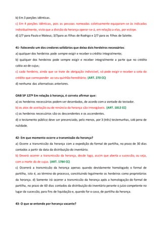 b) Em 3 porções idênticas.
c) Em 4 porções idênticas, pois as pessoas nomeadas coletivamente equiparam-se às indicadas
individualmente, visto que a divisão da herança operar-se-á, em relação a elas, por estirpe.
d) 2/7 para Paulo e Mateus; 3/7para as filhas de Rodrigo e 2/7 para os filhos de Salette.
41- Falecendo um dos credores solidários que deixa dois herdeiros necessários:
a) qualquer dos herdeiros pode sempre exigir e receber o crédito integralmente;
b) qualquer dos herdeiros pode sempre exigir e receber integralmente a parte que no crédito
cabia ao de cujus;
c) cada herdeiro, ainda que se trate de obrigação indivisível, só pode exigir e receber a cota do
crédito que corresponder ao seu quinhão hereditário; (ART. 270 CC)
d) nenhuma das alternativas anteriores.
OAB SP 127º Em relação à herança, é correto afirmar que:
a) os herdeiros necessários podem ser deserdados, de acordo com a vontade do testador.
b) os atos de aceitação ou de renúncia da herança são irrevogáveis. (ART. 1812 CC)
c) os herdeiros necessários são os descendentes e os ascendentes.
d) o testamento público deve ser presenciado, pelo menos, por 3 (três) testemunhas, sob pena de
nulidade.
42- Em que momento ocorre a transmissão da herança?
a) Ocorre a transmissão da herança com a expedição do formal de partilha, no prazo de 30 dias
contados a partir da data da distribuição do inventário.
b) Deverá ocorrer a transmissão da herança, desde logo, assim que aberta a sucessão, ou seja,
com a morte do de cujus. (ART. 1784 CC)
c) Ocorrerá a transmissão da herança apenas quando devidamente homologado o formal de
partilha, isto é, ao término do processo, constituindo legalmente os herdeiros como proprietários
da herança. d) Somente irá ocorrer a transmissão da herança após a homologação do formal de
partilha, no prazo de 60 dias contados da distribuição do inventário perante o juízo competente no
lugar da sucessão, para fins de liquidação e, quando for o caso, de partilha da herança.
43- O que se entende por herança vacante?
 