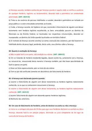 a) Herança vacante, também conhecida por herança jacente é aquela onde se verifica a ausência
de qualquer herdeiro, legítimo ou testamentário, devendo todo o patrimônio ser arrebanhado
pelo Estado. (ART. 1819 CC)
b) Trata-se da ausência de pessoas habilitadas a suceder, devendo o patrimônio ser leiloado em
praça pública e o valor arrecadado convertido ao Estado.
c) Cuida, a herança vacante, de hipótese em que, ocorrendo o falecimento de alguém sem deixar
testamento nem herdeiro legítimo reconhecido, os bens arrecadados passam ao domínio do
Município ou do Distrito Federal, se localizados nas respectivas circunscrições, devendo ser
incorporados ao domínio da União quando localizados em território federal.
d) O instituto da herança vacante constitui-se como a exclusão dos colaterais, por não haverem se
habilitado dentro do prazo legal, perdendo, desta sorte, seus direitos sobre a herança.
44- Quanto à aceitação da herança:
a) Não se pode fazê-lo em parte, sob condição ou a termo. (ART. 1808 CC)
b) Em se tratando de herdeiro recebendo legados, deverá aceitá-los, juntamente com a herança,
ou renunciá-los, renunciando desta maneira à herança também, por não haver possibilidade de
fazê-lo apenas em parte.
c) Deve ser feita expressamente, pois se trata de ato solene.
d) Tem-se por não verificada somente em decorrência de falecimento do herdeiro.
45- A herança será declarada jacente quando:
a) ocorrer o falecimento de alguém sem deixar testamento ou herdeiro legítimo notoriamente
conhecido, ou os que se conhecerem renunciarem à herança.
b) ocorrer o falecimento de alguém sem deixar testamento, ou herdeiro legítimo notoriamente
conhecido. (ART. 1819 CC)
c) ocorrer falecimento de alguém sem deixando apenas herdeiros legítimos.
d) Nenhuma das anteriores.
46- Em caso de falecimento do herdeiro, antes de declarar se aceita ou não a herança:
a) inicia-se a contagem de prazo de 10 dias para que seus herdeiros declarem se aceitam ou não a
herança, devendo fazê-lo em petição própria, destinada ao juízo competente da do lugar da
sucessão da herança do herdeiro.
 