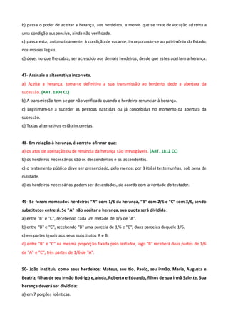 b) passa o poder de aceitar a herança, aos herdeiros, a menos que se trate de vocação adstrita a
uma condição suspensiva, ainda não verificada.
c) passa esta, automaticamente, à condição de vacante, incorporando-se ao patrimônio do Estado,
nos moldes legais.
d) deve, no que lhe cabia, ser acrescido aos demais herdeiros, desde que estes aceitem a herança.
47- Assinale a alternativa incorreta.
a) Aceita a herança, torna-se definitiva a sua transmissão ao herdeiro, dede a abertura da
sucessão. (ART. 1804 CC)
b) A transmissão tem-se por não verificada quando o herdeiro renunciar à herança.
c) Legitimam-se a suceder as pessoas nascidas ou já concebidas no momento da abertura da
sucessão.
d) Todas alternativas estão incorretas.
48- Em relação à herança, é correto afirmar que:
a) os atos de aceitação ou de renúncia da herança são irrevogáveis. (ART. 1812 CC)
b) os herdeiros necessários são os descendentes e os ascendentes.
c) o testamento público deve ser presenciado, pelo menos, por 3 (três) testemunhas, sob pena de
nulidade.
d) os herdeiros necessários podem ser deserdados, de acordo com a vontade do testador.
49- Se forem nomeados herdeiros "A" com 1/6 da herança, "B" com 2/6 e "C" com 3/6, sendo
substitutos entre si. Se "A" não aceitar a herança, sua quota será dividida:
a) entre "B" e "C", recebendo cada um metade de 1/6 de "A".
b) entre "B" e "C", recebendo "B" uma parcela de 1/6 e "C", duas parcelas daquele 1/6.
c) em partes iguais aos seus substitutos A e B.
d) entre "B" e "C" na mesma proporção fixada pelo testador, logo "B" receberá duas partes de 1/6
de "A" e "C", três partes de 1/6 de "A".
50- João instituiu como seus herdeiros: Mateus, seu tio. Paulo, seu irmão. Maria, Augusta e
Beatriz, filhas de seu irmão Rodrigo e, ainda, Roberto e Eduardo, filhos de sua irmã Salette. Sua
herança deverá ser dividida:
a) em 7 porções idênticas.
 