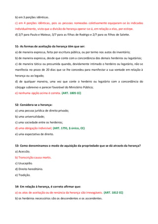 b) em 3 porções idênticas.
c) em 4 porções idênticas, pois as pessoas nomeadas coletivamente equiparam-se às indicadas
individualmente, visto que a divisão da herança operar-se-á, em relação a elas, por estirpe.
d) 2/7 para Paulo e Mateus; 3/7 para as filhas de Rodrigo e 2/7 para os filhos de Salette.
51- As formas de aceitação da herança têm que ser:
a) de maneira expressa, feita por escritura pública, ou por termo nos autos do inventário;
b) de maneira expressa, desde que conte com a concordância dos demais herdeiros ou legatários;
c) de maneira tática ou presumida quando, devidamente intimado o herdeiro ou legatário, não se
manifesta no prazo de 20 dias que se lhe concedeu para manifestar a sua vontade em relação à
herança ou ao legado;
d) de qualquer maneira, uma vez que conte o herdeiro ou legatário com a concordância do
cônjuge sobrevivo e parecer favorável do Ministério Público;
e) nenhuma opção acima é correta. (ART. 1805 CC)
52- Considera-se a herança:
a) uma pessoa jurídica de direito privado;
b) uma universalidade;
c) uma sociedade entre os herdeiros;
d) uma obrigação indivisível; (ART. 1791, § único, CC)
e) uma expectativa de direito.
53- Como denominamos o modo de aquisição da propriedade que se dá através da herança?
a) Acessão.
b) Transcrição causa mortis.
c) Usucapião.
d) Direito hereditário.
e) Tradição.
54- Em relação à herança, é correto afirmar que:
a) os atos de aceitação ou de renúncia da herança são irrevogáveis. (ART. 1812 CC)
b) os herdeiros necessários são os descendentes e os ascendentes.
 