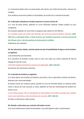 c) o testamento público deve ser presenciado, pelo menos, por 3 (três) testemunhas, sob pena de
nulidade.
d) os herdeiros necessários podem ser deserdados, de acordo com a vontade do testador.
55- A alienação realizada por herdeiro aparente a terceiro de boa-fé:
a) é nula de pleno direito, podendo ser assim declarado mediante simples petição ao juízo
competente.
b) é anulável, podendo ser assim feito se proposta ação cabível em até 180 dias.
c) é anulável, desde que tenha sido realizada com má-fé por parte do herdeiro aparente. (ART.
1827 CC), as alienações feitas, a título oneroso, por herdeiros aparentes a terceiros de boa-fé
são eficazes, isto é, não são passíveis de declaração de nulidade.
d) Nenhuma das anteriores.
56- Das alternativas abaixo, assinale aquela em que há possibilidade de figurar como herdeiro
ou legatário:
a) As testemunhas do testamento.
b) A concubina do testador casado, salvo se este, sem culpa sua, estiver separado de fato do
cônjuge há mais de 5 anos.
c) Os filhos daquele excluído da sucessão, por indignidade. (ART. 1816 CC)
d) nenhuma das alternativas anteriores.
57- A exclusão do herdeiro ou legatário:
a) se dará apenas com relação aos herdeiros necessários, não se aplicando o instituto aos demais,
devendo estes serem deserdados.
b) deverá ocorrer por sentença apenas quando em caso de homicídio doloso ou tentativa deste
contra a pessoa de cuja sucessão se tratar, podendo ser feita por manifestação de vontade nos
demais casos.
c) tem efeito pessoal, não se estendendo aos descendentes do herdeiro excluído, que sucedem
como se ele morto fosse, antes da abertura da sucessão. (ART. 1816 CC)
d) Todas as alternativas estão corretas.
58- Assinale a alternativa que contenha afirmação correta:
a) O nosso ordenamento jurídico dá prioridade à sucessão legítima sobre a testamentária.
 