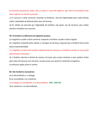 b) Havendo testamento válido, não se aplica a sucessão legítima, pois não há coexistência das
duas espécies na mesma sucessão.
c) O sucessor a título universal, havendo co-herdeiros, não tem legitimidade para ceder direitos
sobre a totalidade de determinados bens da herança.
d) Os efeitos da exclusão por indignidade de herdeiro, são iguais aos da renúncia, pois ambas
afastam o herdeiro da sucessão.
59- O herdeiro se diferencia do legatário porque:
a) o legatário sucede a título universal, enquanto o herdeiro sucede a título singular.
b) o legatário responde pelas dívidas e encargos da herança, enquanto que o herdeiro está isento
desta responsabilidade.
c) o legatário sucede numa porção indeterminada da herança e o herdeiro sucede só numa parte
determinada da herança.
d) o herdeiro não tem o direito de acionar, em juízo, para anular contratos e atos jurídicos feitos
pelo autor da herança com terceiros, ao passo que esse direito é conferido ao legatário.
e) nenhuma opção acima é correta.
60- São herdeiros necessários:
a) os descendentes e o cônjuge.
b) os ascendentes e os colaterais.
c) o cônjuge, os ascendentes e os descendentes. (ART. 1845 CC)
d) os colaterais e os descendentes.
 