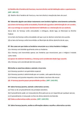 (c)-Natália não é herdeira de Francisco, mas tem direito real de habitação sobre o apartamento.
(ART. 1831 CC)
(d)- Natália não é herdeira de Francisco, mas tem direito à meação dos bens do casal.
06- Falecendo alguém sem deixar testamento nem herdeiro legítimo notoriamente conhecido:
(a)-os bens da herança serão arrecadados, ficandosob a guarda e administração de um curador,
até a sua entrega ao sucessor devidamente habilitado ou à declaração de sua vacância.
(b)-os bens da herança serão arrecadados e entregues, desde logo, ao Município ou Distrito
Federal.
(c)-os bens da herança serão arrecadados até que o juiz os declare como bens de ausente.
(d)-os bens da herança serão transmitidos ao Município do último domicilio do de cujus;
07- Nos casos em que todos os herdeiros renunciam ou o único herdeiro é indigno:
(a)-a herança será dividida igualmente entre os herdeiros.
(b)-a herança será transmitida apenas aos herdeiros que renunciaram, pois o indigno é tratado
como morto.
(c)-apesar de existirem herdeiros, a herança será considerada desde logo vacante.
(d)-a herança será considerada bem de ausente.
08-Analise as assertivas abaixo e assinale a incorreta:
(a)-A herança jacente é um patrimônio especial.
(b)-A herança jacente é administrada por um curador, sob supervisão do juiz.
(c)-A herança será jacente enquanto o único herdeiro nascituro não nascer.
(d)- A herança jacente possui personalidade jurídica. (ART. 1142 CPC)
09- Sobre herança jacente, assinale a alternativa correta:
(a)-Trata-se de um procedimento de jurisdição voluntária.
(b)-O procedimento pode ser instaurado de ofício pelo juiz ou ser requerido por qualquer pessoa.
(c)-O procedimento é instaurado no foro do último domicílio do falecido.
(d)-Todas as alternativas estão corretas. (ART. 1142 CPC)
10- Sobre herança jacente, analise as afirmações abaixo e escolha a alternativa correta:
 