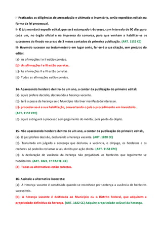 I- Praticadas as diligências de arrecadação e ultimado o inventário, serão expedidos editais na
forma da lei processual.
II- O juiz mandará expedir edital, que será estampado três vezes, com intervalo de 90 dias para
cada um, no órgão oficial e na imprensa da comarca, para que venham a habilitar-se os
sucessores do finado no prazo de 3 meses contados da primeira publicação. (ART. 1152 CC)
III- Havendo sucessor ou testamenteiro em lugar certo, far-se-á a sua citação, sem prejuízo do
edital.
(a)- As afirmações I e II estão corretas.
(b)- As afirmações I e III estão corretas.
(c)- As afirmações II e III estão corretas.
(d)- Todas as afirmações estão corretas.
14- Aparecendo herdeiro dentro de um ano, a contar da publicação do primeiro edital:
(a)- o juiz profere decisão, declarando a herança vacante.
(b)- terá a posse da herança se o Município não tiver manifestado interesse.
(c)- proceder-se-á a sua habilitação, convertendo o juiz o procedimento em inventário.
(ART. 1152 CPC)
(d)- o juiz extinguirá o processo sem julgamento do mérito, pela perda do objeto.
15- Não aparecendo herdeiro dentro de um ano, a contar da publicação do primeiro edital:,
(a)- O juiz profere decisão, declarando a herança vacante. (ART. 1820 CC)
(b)- Transitada em julgado a sentença que declarou a vacância, o cônjuge, os herdeiros e os
credores só poderão reclamar o seu direito por ação direta. (ART. 1158 CPC)
(c)- A declaração de vacância da herança não prejudicará os herdeiros que legalmente se
habilitarem. (ART. 1822, 1ª PARTE, CC)
(d)- Todas as alternativas estão corretas.
16- Assinale a alternativa incorreta:
(a)- A Herança vacante é constituída quando se reconhece por sentença a ausência de herdeiros
sucessíveis.
(b)- A herança vacante é destinada ao Município ou o Distrito Federal, que adquirem a
propriedade definitiva da herança. (ART. 1822 CC) Adquire propriedade solúvel da herança.
 
