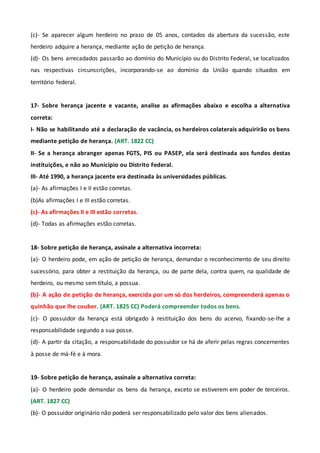 (c)- Se aparecer algum herdeiro no prazo de 05 anos, contados da abertura da sucessão, este
herdeiro adquire a herança, mediante ação de petição de herança.
(d)- Os bens arrecadados passarão ao domínio do Município ou do Distrito Federal, se localizados
nas respectivas circunscrições, incorporando-se ao domínio da União quando situados em
território federal.
17- Sobre herança jacente e vacante, analise as afirmações abaixo e escolha a alternativa
correta:
I- Não se habilitando até a declaração de vacância, os herdeiros colaterais adquirirão os bens
mediante petição de herança. (ART. 1822 CC)
II- Se a herança abranger apenas FGTS, PIS ou PASEP, ela será destinada aos fundos destas
instituições, e não ao Município ou Distrito Federal.
III- Até 1990, a herança jacente era destinada às universidades públicas.
(a)- As afirmações I e II estão corretas.
(b)As afirmações I e III estão corretas.
(c)- As afirmações II e III estão corretas.
(d)- Todas as afirmações estão corretas.
18- Sobre petição de herança, assinale a alternativa incorreta:
(a)- O herdeiro pode, em ação de petição de herança, demandar o reconhecimento de seu direito
sucessório, para obter a restituição da herança, ou de parte dela, contra quem, na qualidade de
herdeiro, ou mesmo sem título, a possua.
(b)- A ação de petição de herança, exercida por um só dos herdeiros, compreenderá apenas o
quinhão que lhe couber. (ART. 1825 CC) Poderá compreender todos os bens.
(c)- O possuidor da herança está obrigado à restituição dos bens do acervo, fixando-se-lhe a
responsabilidade segundo a sua posse.
(d)- A partir da citação, a responsabilidade do possuidor se há de aferir pelas regras concernentes
à posse de má-fé e à mora.
19- Sobre petição de herança, assinale a alternativa correta:
(a)- O herdeiro pode demandar os bens da herança, exceto se estiverem em poder de terceiros.
(ART. 1827 CC)
(b)- O possuidor originário não poderá ser responsabilizado pelo valor dos bens alienados.
 