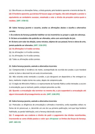 (c)- São eficazes as alienações feitas, a título gratuito, pelo herdeiro aparente a terceiro de boa-fé.
(d)- O herdeiro aparente, que de boa-fé houver pago um legado, não está obrigado a prestar o
equivalente ao verdadeiro sucessor, ressalvado a este o direito de proceder contra quem o
recebeu. (ART. 1728 CC)
20- Sobre herança jacente e vacante, analise as afirmações abaixo e escolha a alternativa
correta:
I- Os credores da herança poderão habilitar-se nos inventários ou propor a ação de cobrança.
II- Os bens arrecadados não poderão ser alienados, salvo com autorização do juiz.
III- Os bens com valor de afeição, como retratos, objetos de uso pessoal, livros e obras de arte,
jamais poderão ser alienados. (ART. 1156 CPC)
(a)- As afirmações I e II estão corretas.
(b)- As afirmações I e III estão corretas.
(c)- As afirmações II e III estão corretas.
(d)- Todas as afirmações estão corretas.
21- Sobre herança jacente, assinale a alternativa incorreta:
(a)- Comparecendo à residência do morto, acompanhado do escrivão do curador, o juiz mandará
arrolar os bens e descrevê-los em auto circunstanciado.
(b)- Não estando ainda nomeado o curador, o juiz designará um depositário e lhe entregará os
bens, mediante simples termo nos autos, depois de compromissado.
(c)- O órgão do Ministério Público e o representante da Fazenda Pública serão intimados a assistir
à arrecadação, que se realizará, porém, estejam presentes ou não.
(d)- Quando a arrecadação não terminar no mesmo dia, o juiz suspenderá a arrecadação até
algum interessado dê prosseguimento ao ato. (ART. 1146 CPC)
22- Sobre herança jacente, assinale a alternativa incorreta:
(a)- Praticadas as diligências de arrecadação e ultimado o inventário, serão expedidos editais na
forma da lei processual, e, decorrido um ano de sua primeira publicação, sem que haja herdeiro
habilitado, ou penda habilitação, será a herança declarada vacante.
(b)- É assegurado aos credores o direito de pedir o pagamento das dívidas reconhecidas,
inscrevendo-se como dívida passiva o valor que ultrapassar os limites das forças da herança.
(ART. 1821 CC)
 