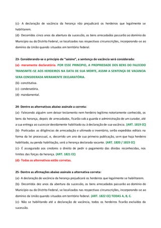 (c)- A declaração de vacância da herança não prejudicará os herdeiros que legalmente se
habilitarem.
(d)- Decorridos cinco anos da abertura da sucessão, os bens arrecadados passarão ao domínio do
Município ou do Distrito Federal, se localizados nas respectivas circunscrições, incorporando-se ao
domínio da União quando situados em território federal.
23- Considerando-se o princípio de “saisine”, a sentença de vacância será considerada:
(a)- meramente declaratória. POR ESSE PRINCIPIO, A PROPRIEDADE DOS BENS DO FALECIDO
TRANSMITE–SE AOS HERDEIROS NA DATA DE SUA MORTE, ASSIM A SENTENÇA DE VACANCIA
SERA CONSIDERADA MERAMENTE DECLARATÓRIA.
(b)- constitutiva.
(c)- condenatória.
(d)- mandamental.
24- Dentre as alternativas abaixo assinale a correta:
(a)- Falecendo alguém sem deixar testamento nem herdeiro legítimo notoriamente conhecido, os
bens da herança, depois de arrecadados, ficarão sob a guarda e administração de um curador, até
a sua entrega ao sucessor devidamente habilitado ou à declaração de sua vacância. (ART. 1819 CC)
(b)- Praticadas as diligências de arrecadação e ultimado o inventário, serão expedidos editais na
forma da lei processual, e, decorrido um ano de sua primeira publicação, sem que haja herdeiro
habilitado, ou penda habilitação, será a herança declarada vacante. (ART. 1820 / 1819 CC)
(c)- É assegurado aos credores o direito de pedir o pagamento das dívidas reconhecidas, nos
limites das forças da herança. (ART. 1821 CC)
(d)- Todas as alternativas estão corretas.
25- Dentre as afirmações abaixo assinale a alternativa correta:
(a)- A declaração de vacância da herança prejudicará os herdeiros que legalmente se habilitarem.
(b)- Decorridos dez anos da abertura da sucessão, os bens arrecadados passarão ao domínio do
Município ou do Distrito Federal, se localizados nas respectivas circunscrições, incorporando-se ao
domínio da União quando situados em território federal. (ART. 1822 CC) TODAS A, B, C.
(c)- Não se habilitando até a declaração de vacância, todos os herdeiros ficarão excluídos da
sucessão.
 