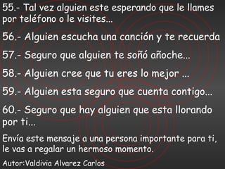 55.- Tal vez alguien este esperando que le llames por teléfono o le visites... 56.- Alguien escucha una canción y te recuerda 57.- Seguro que alguien te soñó añoche... 58.- Alguien cree que tu eres lo mejor ... 59.- Alguien esta seguro que cuenta contigo... 60.- Seguro que hay alguien que esta llorando por ti... Envía este mensaje a una persona importante para ti, le vas a regalar un hermoso momento. Autor:Valdivia Alvarez Carlos 