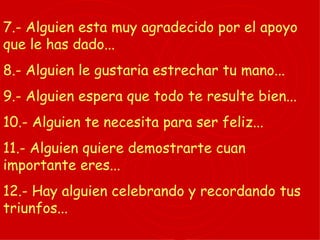 7.- Alguien esta muy agradecido por el apoyo que le has dado... 8.- Alguien le gustaria estrechar tu mano... 9.- Alguien espera que todo te resulte bien... 10.- Alguien te necesita para ser feliz... 11.- Alguien quiere demostrarte cuan importante eres... 12.- Hay alguien celebrando y recordando tus triunfos... 