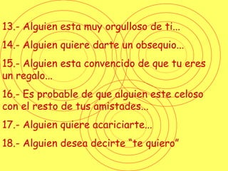 13.- Alguien esta muy orgulloso de ti... 14.- Alguien quiere darte un obsequio... 15.- Alguien esta convencido de que tu eres un regalo... 16.- Es probable de que alguien este celoso con el resto de tus amistades... 17.- Alguien quiere acariciarte... 18.- Alguien desea decirte “te quiero” 