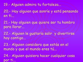 19.- Alguien admira tu fortaleza... 20.- Hay alguien que sonríe y está pensando en ti... 21.- Hay alguien que quiere ser tu hombro para llorar... 22.- Alguien le gustaría salir  y divertirse hoy contigo... 23.- Alguien considera que estás en el mundo y que el mundo eres tú... 24.- Alguien quisiera hacer cualquier cosa por ti... 