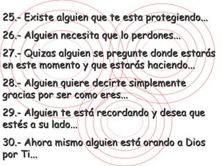 25.- Existe alguien que te esta protegiendo... 26.- Alguien necesita que lo perdones... 27.- Quizas alguien se pregunte donde estarás en este momento y que estarás haciendo... 28.- Alguien quiere decirte simplemente gracias por ser como eres... 29.- Alguien te está recordando y desea que estés a su lado... 30.- Ahora mismo alguien está orando a Dios por Ti... 