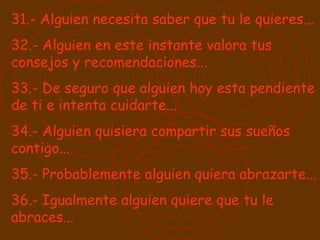 31.- Alguien necesita saber que tu le quieres...  32.- Alguien en este instante valora tus consejos y recomendaciones... 33.- De seguro que alguien hoy esta pendiente de ti e intenta cuidarte... 34.- Alguien quisiera compartir sus sueños contigo... 35.- Probablemente alguien quiera abrazarte... 36.- Igualmente alguien quiere que tu le abraces... 