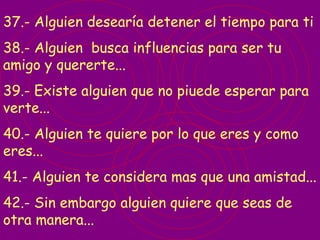 37.- Alguien desearía detener el tiempo para ti 38.- Alguien  busca influencias para ser tu amigo y quererte... 39.- Existe alguien que no piuede esperar para verte... 40.- Alguien te quiere por lo que eres y como eres... 41.- Alguien te considera mas que una amistad... 42.- Sin embargo alguien quiere que seas de otra manera... 