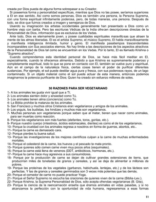 creada por Dios pueda de alguna forma sobrepasar a su Creador.
  Si poseemos forma y personalidad específicas, mientras que Dios no las posee, seríamos superiores
a El en ese sentido. Así como somos personas, Dios es también una persona, la Persona Suprema,
con una forma espiritual infinitamente poderosa, pero, de todas maneras, una persona. Después de
todo, se dice que fuimos creados a imagen y semejanza de Dios.
  Usando su imaginación los artistas occidentales generalmente han presentado a Dios como un
hombre viejo con barba. Pero las escrituras Védicas de la India ofrecen descripciones directas de la
Personalidad de Dios, información que es exclusiva de los Vedas.
  Ante todo, Dios es eternamente joven, y posee cualidades espirituales maravillo sas que atraen la
mente de las almas liberadas. El es el artista Supremo, el músico Supremo, El habla maravillosamente
y manifiesta inteligencia ilimitada, humor y genio. El manifiesta pasatiempos trascendentales
incomparables con Sus asociados eternos. No hay límite a las descripciones de los aspectos atractivos
de la Personalidad de Dios tal como se encuentran en los Vedas. Por lo tanto, El es llamado Krishna o
"Supremo atractivo".
  Cuando comprendemos esta identidad personal de Dios, se hace más fácil meditar en El,
especialmente, cuando le ofrecemos alimentos. Debido a que Krishna es supremamente poderoso y
completamente espiritual, todo lo que se pone en contacto con El, también se vuelve puro y espiritual.
Aún en el campo de la naturaleza física, ciertas cosas tienen el poder de purificar diferentes
sustancias. Por ejemplo, el sol puede destilar agua pura y fresca, con sus poderosos rayos, de un lago
contaminado. Si un objeto material como el sol puede actuar de esta manera, entonces podemos
imaginarnos la potencia purificante de Dios; Quien ha creado sin esfuerzo millones de soles.


                                30 RAZONES PARA SER VEGETARIANO
1- A los animales les gusta vivir igual que a Tí.
2- Los animales sienten dolor y ansiedad como Tú.
3- Los animales tienen alma (conciencia) como Tú.
4- La Biblia prohibe la matanza de los animales.
5- San Francisco y muchos otros Cristianos eran vegetarianos y amigos de los animales.
6- Los yoguis, los budistas, los hindúes y muchos más son vegetarianos.
7- Muchas personas son vegetarianas porque saben que al matar, tienen que nacer como animales,
   para ser muertas como reacción.
8- Porque los vegetarianos son más fuertes (elefantes, toros, gorilas, etc.).
9- Porque nuestro cuerpo (intestinos, ácidos estomacales, dientes) es como el de los vegetarianos.
10- Porque la crueldad con los animales regresa a nosotros en forma de guerras, abortos, etc..
11- Porque la carne es demasiado cara.
12- Porque pierdes tu buena salud.
13- Porque las investigaciones de los mejores científicos culpan a la carne de muchas enfermedades
    mortales.
14- Porque el colesterol de la carne, los huevos y el pescado te mata pronto.
15- Porque quienes sólo comen carne viven muy pocos años (esquimales).
16- Porque la carne está llena de venenos (DDT, antibióticos, hormonas, etc.).
17- Porque la carne hace muy agresivos a sus consumidores.
18- Porque por la producción de carne se dejan de cultivar grandes extensiones de tierra, que
    producirían miles de toneladas de granos y cereales, y así se deja de alimentar a millones de
    pobres.
19- Porque las proteínas de los vegetales (garbanzo, habichuela, lentejas, etc.) y de los lácteos son
    perfectas. Y las de granos y cereales germinados son 3 veces más potentes que las demás.
20- Porque el comedor de carne no puede practicar Yoga.
21- Porque el Señor Supremo no escucha las oraciones de quienes viven de la carne (Biblia -Lev.).
22- Porque Krishna, la Suprema Personalidad de Dios, sólo acepta ofrendas vegetarianas (B. Gita).
23- Porque la ciencia de la reencarnación enseña que éramos animales en vidas pasadas, y si no
    alcanzamos la perfección con la oportunidad de vida humana, regresaremos a esas formas

                                                                                                   11
 