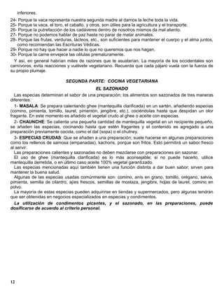 inferiores.
24- Porque la vaca representa nuestra segunda madre al darnos la leche toda la vida.
25- Porque la vaca, el toro, el caballo, y otros, son útiles para la agricultura y el transporte.
26- Porque la putrefacción de los cadáveres dentro de nosotros mismos da mal aliento.
27- Porque no podemos hablar de paz hasta no parar de matar animales.
28- Porque las frutas, verduras, lácteos, etc., son suficientes para mantener el cuerpo y el alma juntos,
   como recomiendan las Escrituras Védicas.
29- Porque no hay que hacer a nadie lo que no queremos que nos hagan.
30- Porque la carne envejece las células prematuramente.
  Y así, en general habrían miles de razones que te asustarían. La mayoría de los occidentales son
carnívoros; evita reacciones y vuélvete vegetariano. Recuerda que cada pájaro vuela con la fuerza de
su propio plumaje.

                            SEGUNDA PARTE: COCINA VEGETARIANA
                                             EL SAZONADO
  Las especias determinan el sabor de una preparación; los alimentos son sazonados de tres maneras
diferentes:
  1- MASALA: Se prepara calentando ghee (mantequilla clarificada) en un sartén, añadiendo especias
(comino, pimienta, tomillo, laurel, pimentón, jengibre, etc.), cociéndolas hasta que despidan un olor
fragante. En este momento es añadido el vegetal crudo al ghee o aceite con especias.
  2- CHAUNCHE: Se calienta una pequeña cantidad de mantequilla vegetal en un recipiente pequeño,
se añaden las especias, cocinando hasta que estén fragantes y el contenido es agregado a una
preparación previamente cocida, como el dal (sopa) o el chutney.
  3- ESPECIAS CRUDAS: Que se añaden a una preparación; suele hacerse en algunas preparaciones
como los rellenos de samosa (empanadas), kachoris, porque son fritos. Esto permitirá un sabor fresco
al servir.
  Las preparaciones calientes y sazonadas no deben mezclarse con preparaciones sin sazonar.
  El uso de ghee (mantequilla clarificada) es lo más aconsejable; si no puede hacerlo, utilice
mantequilla derretida, o en último caso aceite 100% vegetal garantizado.
  Las especias mencionadas aquí también tienen una función distinta a dar buen sabor; sirven para
mantener la buena salud.
  Algunas de las especias usadas comúnmente son: comino, anís en grano, tomillo, orégano, salvia,
pimienta, semilla de cilantro, ajíes frescos, semillas de mostaza, jengibre, hojas de laurel, comino en
polvo.
  La mayoría de estas especias pueden adquirirse en tiendas y supermercados, pero algunas tendrán
que ser obtenidas en negocios especializados en especias y condimentos.
  La utilización de condimentos picantes, y el sazonado, en las preparaciones, puede
dosificarse de acuerdo al criterio personal.




12
 