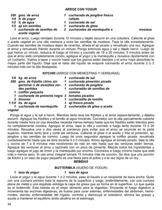 ARROZ CON YOGUR
  350   gms. de arroz                    1 cucharada de jengibre fresco
  1/4   lt. de yogur                       rallado
  1/2   lt. de agua                      1 cucharada de sal
  1/2   ají sin semillas                 1 cucharada de ghee
    1   cucharada de semillas de         2 cucharadas de mantequilla o                          mostaza
        aceite vegetal
  Lave el arroz. Luego remójelo durante 15 minutos y déjelo escurrir en una coladera. Caliente el ghee
o aceite vegetal en una olla mediana y eche las semillas de mostaza. Tape la olla inmediatemente.
Cuando las semillas de mostaza dejen de reventar, añada el ají picado y revuélvalo una vez. Agregue
el arroz y remuévalo friéndo durante un minuto. Ponga entonces agua y sal y déjelo hervir. Luego de
que hierva un minuto, reduzca el fuego al mínimo y cocínelo de 18 a 20 minutos. 5 minutos antes de
que el arroz esté completamente cocido, agrégue el yogur y la mantequilla y revuelva rápidamente con
un cucharón. Vuelva a tapar y cocine hasta que los granos estén blandos y el arroz haya absorbido la
mayor parte del líquido. Deje que el resto del líquido se evapore cocinando el arroz durante 2 ó 3
minutos más con la olla destapada.

                       KITCHRI (ARROZ CON MENESTRAS Y VERDURAS)
   1/4 kg. de arroz                  1 cucharada de sal
  200 gms. de frijolito chino sin    1 cucharada pimentón picado
       germinar o de alverjitas ver- 1 cucharada de jengibre
       des partidas                  1 cucharadita de semillas de
     1 coliflor pequeña                comino
     1 cucharada de pimienta negra 3 tomates picados
     2 limones                       1 cucharadita de tomillo
 1-1/4 lts. de agua                  1 ají fresco picado
     1 cucharada de mantequilla      2 cucharadas de ghee o aceite
vegetal
  Ponga el agua y la sal a hervir. Mientras tanto lave los frijolitos y el arroz separa damente, y déjelos
escurrir. Agregue los frijolitos y el tomillo al agua hirviendo. Cocínelos con la olla parcialmente cubierta
durante media hora (si usa alverjitas necesita menos tiempo) hasta que los frijolitos estén blandos pero
no completamente cocidos. Agregue el arroz, tape la olla y cocínelo a fuego lento durante 15 ó 20
minutos. Revuelva una o dos veces al comienzo para evitar que el arroz se acumule en la parte
superior, mientras tanto lave y corte las verduras. Caliente el ghee o el aceite y frite el pimentón, ají,
jengibre y las semillas de comino. Luego de unos segundos agregue la coliflor picada, revuélvala
cuidadosamente hasta que se dore durante 4 ó 5 minutos. Ahora agregue el tomate picado, tape la olla
y cocine de 7 a 8 minutos más revolviendo de rato en rato hasta que las verduras estén tiernas.
Agregue las verduras al arroz y sazónelo con un poco de pimienta. Mezcle todos los ingredientes y
luego agregue el jugo de limón y la mantequilla por encima. Cocínelos a fuego mínimo hasta que esté
más o menos seco. Si usa arroz integral tomará 15 minutos más de cocción. Se dice que una porción
de Kitchri y un vaso de yogur pequeño es una fiesta para el pobre y a la vez digna de un rey.
                                                   BEBIDAS
                                 BUTTERMILK (SUERO DE YOGUR)
     1 taza de yogur                    1 taza de agua
  Licúe el yogur y el agua durante 1 ó 2 minutos, pase el líquido a un recipiente de boca ancha. Quite
con una cuchara primero toda la espuma de la superficie y luego, preferiblemente, con una cuchara
plana de metal o una espátula extráiga la capa de grasa que se forma en la superficie. Lo que queda
es el buttermilk. Esta bebida es el mejor alimento para la digestión. Enciende el fuego digestivo e
incrementa las enzimas digestivas, es buena para curar edemas, enfermedades del abdomen, hemo-
rroides, diarréa, enfermedades del hígado, controla y disminuye el colesterol, elimina las grasas y
ayuda a mantener el equilibrio ácido-alcalino en el estómago.
14
 